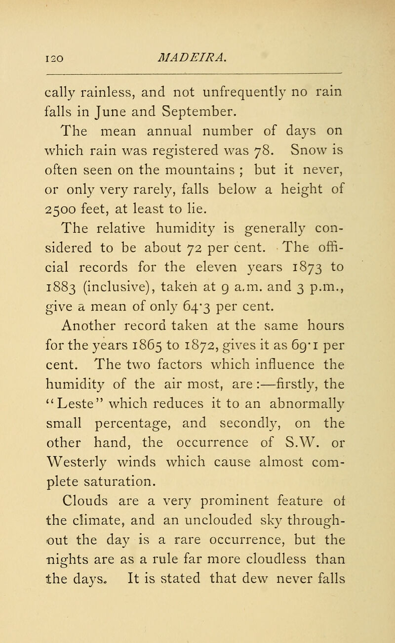 eally rainless, and not unfrequently no rain falls in June and September. The mean annual number of days on which rain was registered was 78. Snow is often seen on the mountains ; but it never, or only very rarely, falls below a height of 2500 feet, at least to lie. The relative humidity is generally con- sidered to be about 72 per cent. The offi- cial records for the eleven years 1873 to 1883 (inclusive), taken at g a.m. and 3 p.m., give a mean of only 64*3 per cent. Another record taken at the same hours for the years 1865 to 1872, gives it as 69* i per cent. The two factors which influence the humidity of the air most, are :—firstly, the Leste which reduces it to an abnormally small percentage, and secondly, on the other hand, the occurrence of S.W. or Westerly winds which cause almost com- plete saturation. Clouds are a very prominent feature of the climate, and an unclouded sky through- out the day is a rare occurrence, but the nights are as a rule far more cloudless than the daySo It is stated that dew never falls