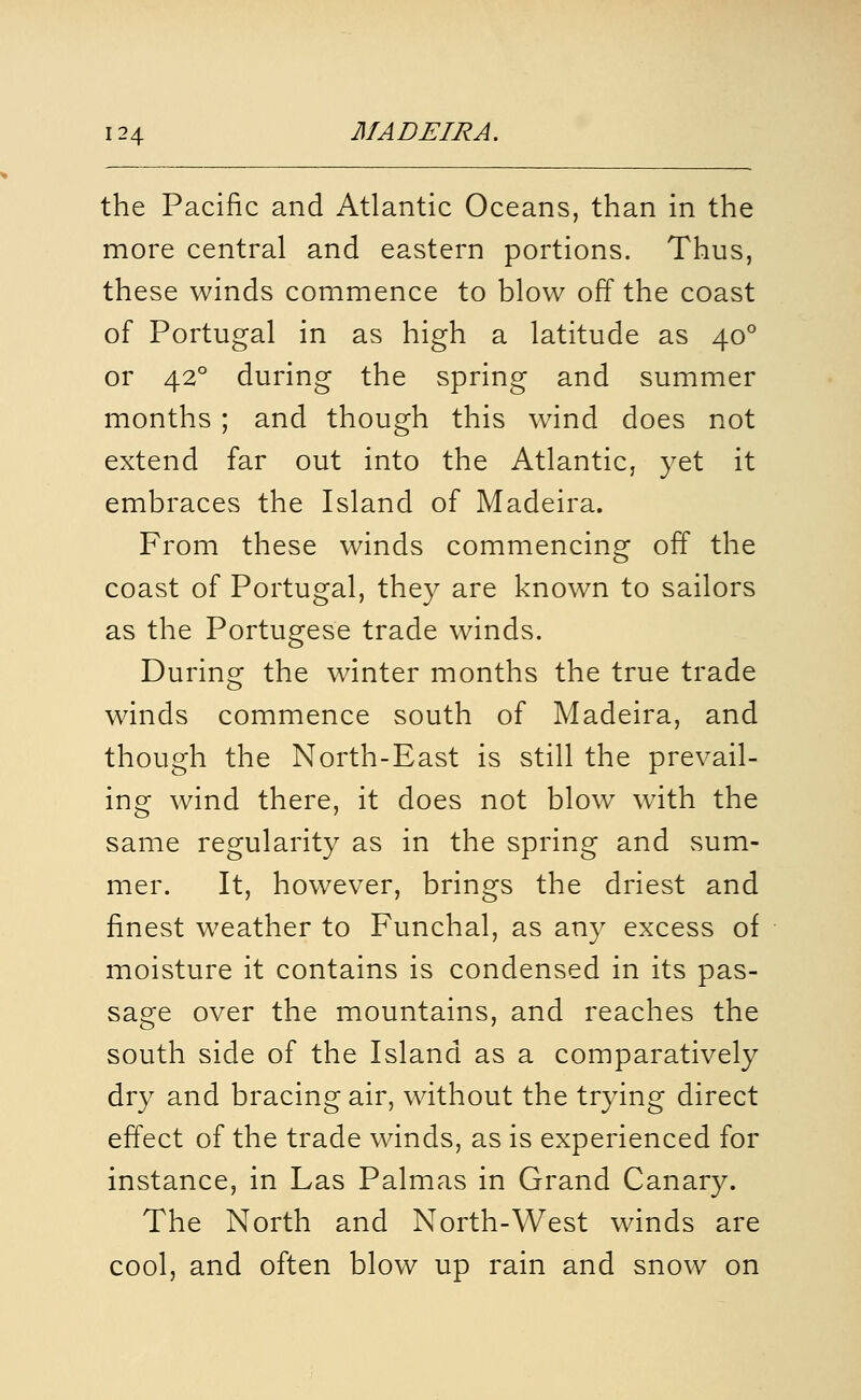 the Pacific and Atlantic Oceans, than in the more central and eastern portions. Thus, these winds commence to blow off the coast of Portugal in as high a latitude as 40° or 42° during the spring and summer months ; and though this wind does not extend far out into the Atlantic, yet it embraces the Island of Madeira. From these winds commencing off the coast of Portugal, they are known to sailors as the Portugese trade winds. During the winter months the true trade winds commence south of Madeira, and though the North-East is still the prevail- ing wind there, it does not blow with the same regularity as in the spring and sum- mer. It, however, brings the driest and finest weather to Funchal, as any excess of moisture it contains is condensed in its pas- sage over the mountains, and reaches the south side of the Island as a comparatively dry and bracing air, without the trying direct effect of the trade winds, as is experienced for instance, in Las Palmas in Grand Canary. The North and North-West winds are cool, and often blow up rain and snow on