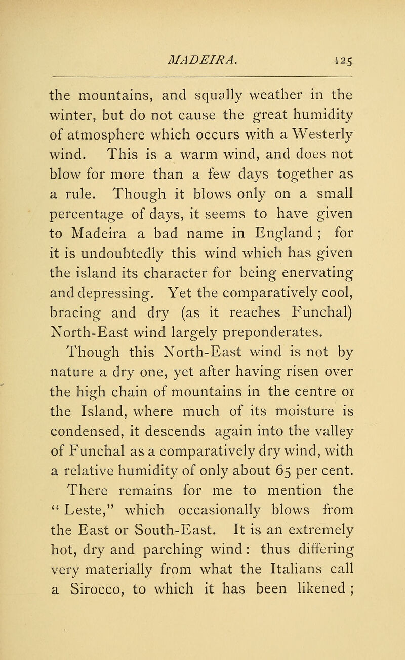 the mountains, and squally weather in the winter, but do not cause the great humidity of atmosphere which occurs with a Westerly wind. This is a warm wind, and does not blow for more than a few days together as a rule. Though it blows only on a small percentage of days, it seems to have given to Madeira a bad name in England ; for it is undoubtedly this wind which has given the island its character for being enervating and depressing. Yet the comparatively cool, bracing and dry (as it reaches Funchal) North-East wind largely preponderates. Though this North-East wind is not by nature a dry one, yet after having risen over the high chain of mountains in the centre 01 the Island, where much of its moisture is condensed, it descends again into the valley of Funchal as a comparatively dry wind, with a relative humidity of only about 65 per cent. There remains for me to mention the  Leste, which occasionally blows from the East or South-East. It is an extremely hot, dry and parching wind: thus differing very materially from what the Italians call a Sirocco, to which it has been likened ;