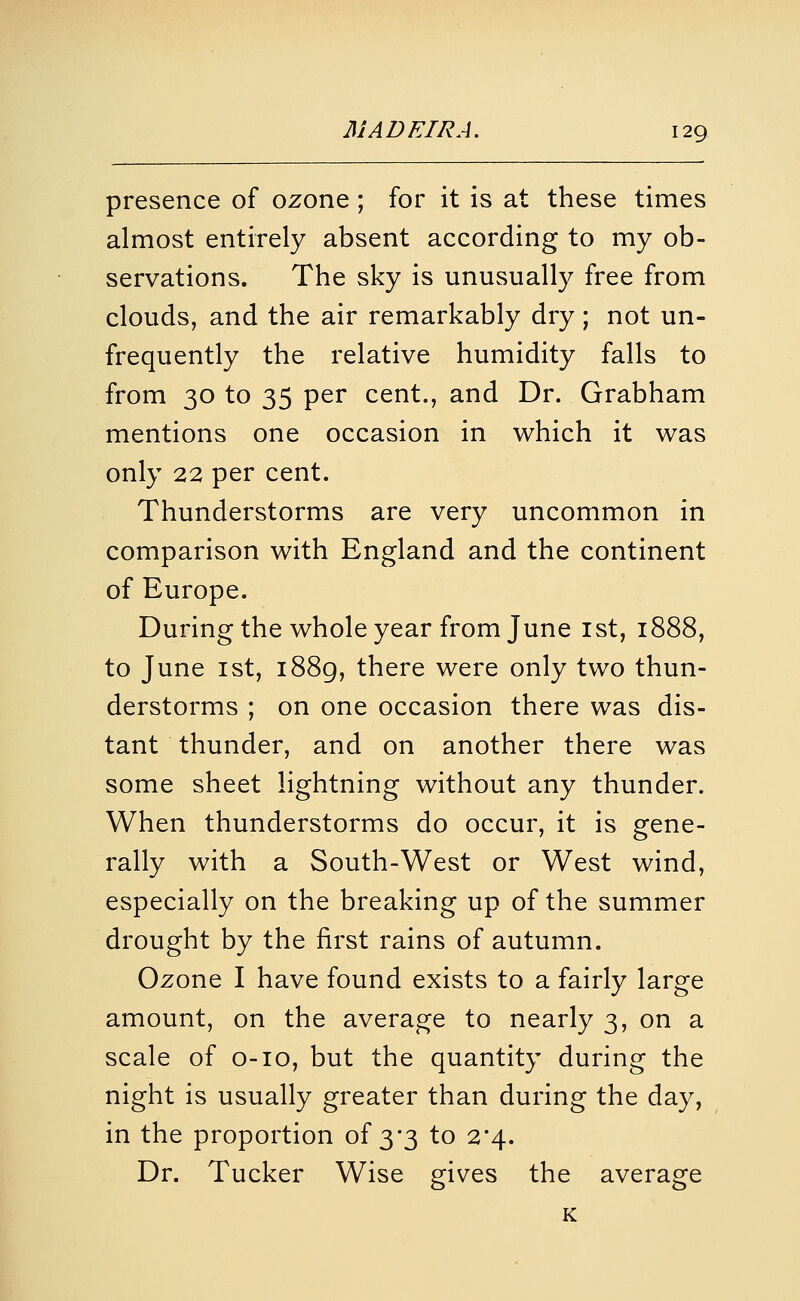 presence of ozone ; for it is at these times almost entirely absent according to my ob- servations. The sky is unusually free from clouds, and the air remarkably dry; not un- frequently the relative humidity falls to from 30 to 35 per cent., and Dr. Grabham mentions one occasion in which it was only 22 per cent. Thunderstorms are very uncommon in comparison with England and the continent of Europe. During the whole year from June ist, 1888, to June 1st, i88g, there were only two thun- derstorms ; on one occasion there was dis- tant thunder, and on another there was some sheet lightning without any thunder. When thunderstorms do occur, it is gene- rally with a South-West or West wind, especially on the breaking up of the summer drought by the first rains of autumn. Ozone I have found exists to a fairly large amount, on the average to nearly 3, on a scale of o-io, but the quantity during the night is usually greater than during the day, in the proportion of 3*3 to 2*4. Dr. Tucker Wise gives the average K