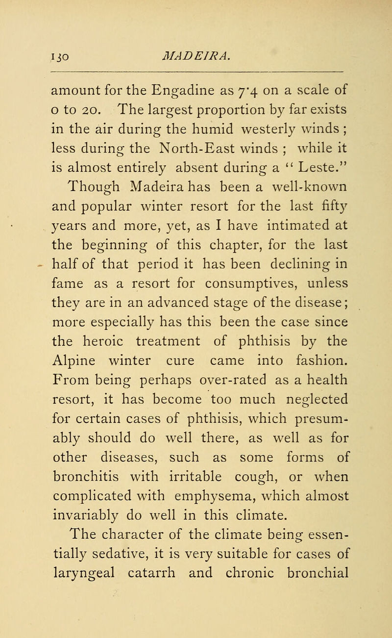 amount for the Engadine as 7*4 on a scale of o to 20. The largest proportion by far exists in the air during the humid westerly winds ; less during the North-East winds ; while it is almost entirely absent during a  Leste. Though Madeira has been a well-known and popular winter resort for the last fifty years and more, yet, as I have intimated at the beginning of this chapter, for the last half of that period it has been declining in fame as a resort for consumptives, unless they are in an advanced stage of the disease; more especially has this been the case since the heroic treatment of phthisis by the Alpine winter cure came into fashion. From being perhaps over-rated as a health resort, it has become too much neglected far certain cases of phthisis, which presum- ably should do well there, as well as for other diseases, such as some forms of bronchitis with irritable cough, or when complicated with emphysema, which almost invariably do well in this climate. The character of the climate being essen- tially sedative, it is very suitable for cases of laryngeal catarrh and chronic bronchial