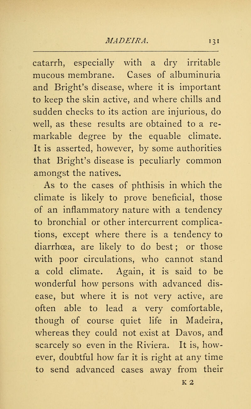 catarrh, especially with a dry irritable mucous membrane. Cases of albuminuria and Bright's disease, where it is important to keep the skin active, and where chills and sudden checks to its action are injurious, do well, as these results are obtained to a re- markable degree by the equable climate. It is asserted, however, by some authorities that Bright's disease is peculiarly common amongst the natives. As to the cases of phthisis in which the climate is likely to prove beneficial, those of an inflammatory nature with a tendency to bronchial or other intercurrent complica- tions, except where there is a tendency to diarrhoea, are likely to do best; or those with poor circulations, who cannot stand a cold climate. Again, it is said to be wonderful how persons with advanced dis- ease, but where it is not very active, are often able to lead a very comfortable, though of course quiet life in Madeira, whereas they could not exist at Davos, and scarcely so even in the Riviera. It is, how- ever, doubtful how far it is right at any time to send advanced cases away from their K2