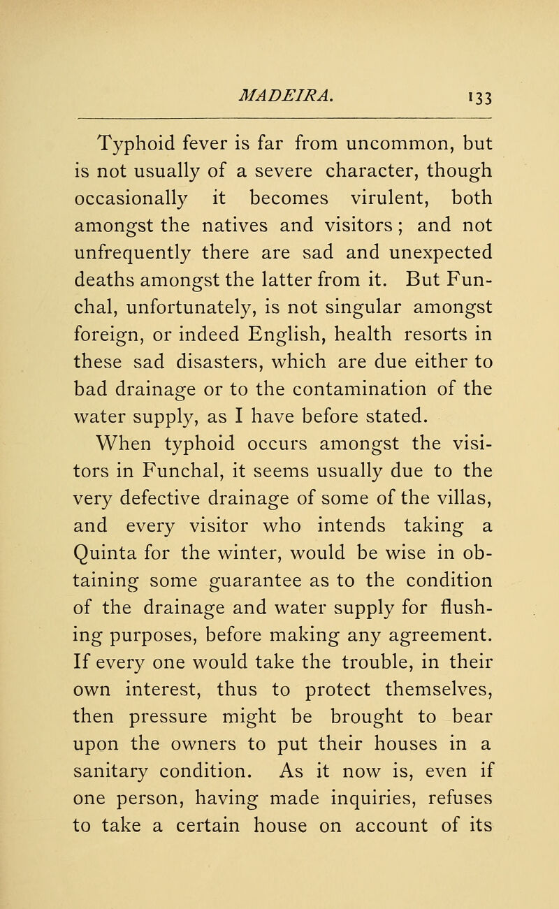 Typhoid fever is far from uncommon, but is not usually of a severe character, though occasionally it becomes virulent, both amongst the natives and visitors ; and not unfrequently there are sad and unexpected deaths amongst the latter from it. But Fun- chal, unfortunately, is not singular amongst foreign, or indeed English, health resorts in these sad disasters, which are due either to bad drainage or to the contamination of the water supply, as I have before stated. When typhoid occurs amongst the visi- tors in Funchal, it seems usually due to the very defective drainage of some of the villas, and every visitor who intends taking a Quinta for the winter, would be wise in ob- taining some guarantee as to the condition of the drainage and water supply for flush- ing purposes, before making any agreement. If every one would take the trouble, in their own interest, thus to protect themselves, then pressure might be brought to bear upon the owners to put their houses in a sanitary condition. As it now is, even if one person, having made inquiries, refuses to take a certain house on account of its