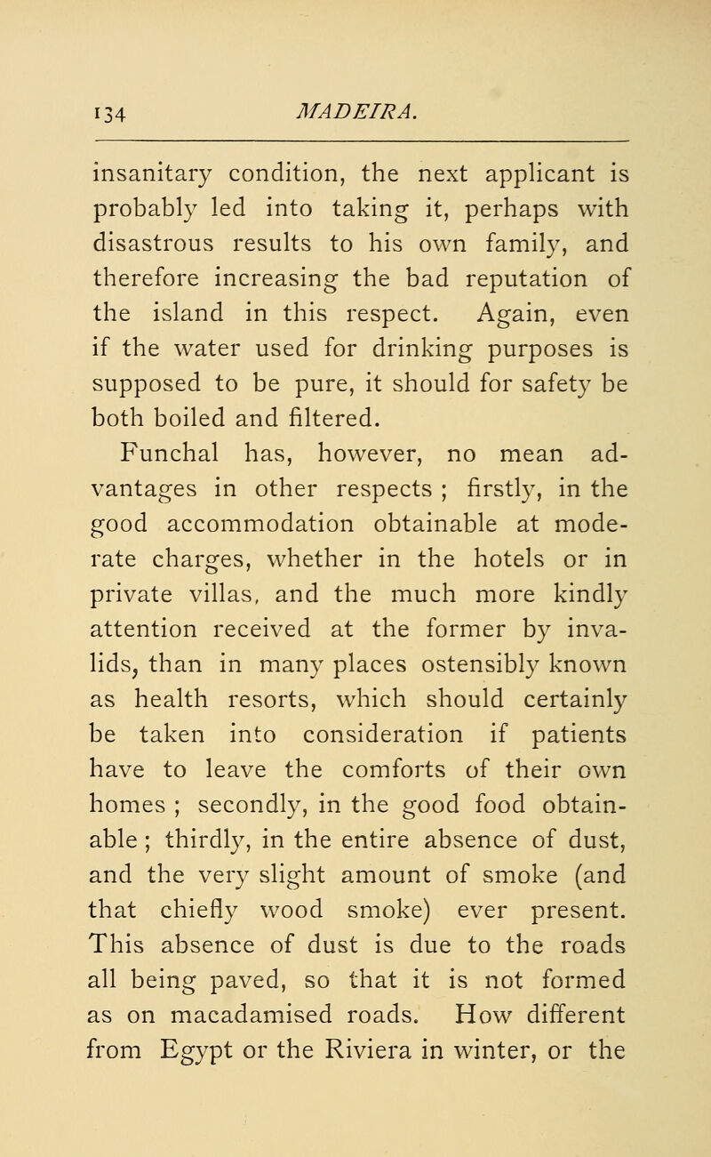 insanitary condition, the next applicant is probably led into taking it, perhaps with disastrous results to his own family, and therefore increasing the bad reputation of the island in this respect. Again, even if the water used for drinking purposes is supposed to be pure, it should for safety be both boiled and filtered. Funchal has, however, no mean ad- vantages in other respects ; firstly, in the good accommodation obtainable at mode- rate charges, whether in the hotels or in private villas, and the much more kindly attention received at the former by inva- lids^ than in many places ostensibly known as health resorts, which should certainly be taken into consideration if patients have to leave the comforts of their own homes ; secondly, in the good food obtain- able ; thirdly, in the entire absence of dust, and the very slight amount of smoke (and that chiefly wood smoke) ever present. This absence of dust is due to the roads all being paved, so that it is not formed as on macadamised roads. How different from Egypt or the Riviera in winter, or the