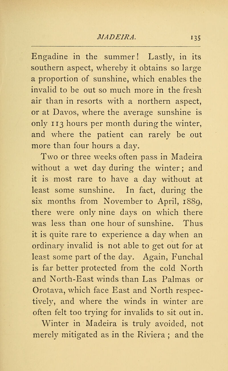 Engadine in the summer! Lastly, in its southern aspect, whereby it obtains so large a proportion of sunshine, which enables the invalid to be out so much more in the fresh air than in resorts with a northern aspect, or at Davos, where the average sunshine is only 113 hours per month during the winter, and where the patient can rarely be out more than four hours a day. Two or three weeks often pass in Madeira without a wet day during the winter; and it is most rare to have a day without at least some sunshine. In fact, during the six months from November to April, i88g, there were only nine days on which there was less than one hour of sunshine. Thus it is quite rare to experience a day when an ordinary invalid is not able to get out for at least some part of the day. Again, Funchal is far better protected from the cold North and North-East winds than Las Palmas or Orotava, which face East and North respec- tively, and where the winds in winter are often felt too trying for invalids to sit out in. Winter in Madeira is truly avoided, not merely mitigated as in the Riviera ; and the
