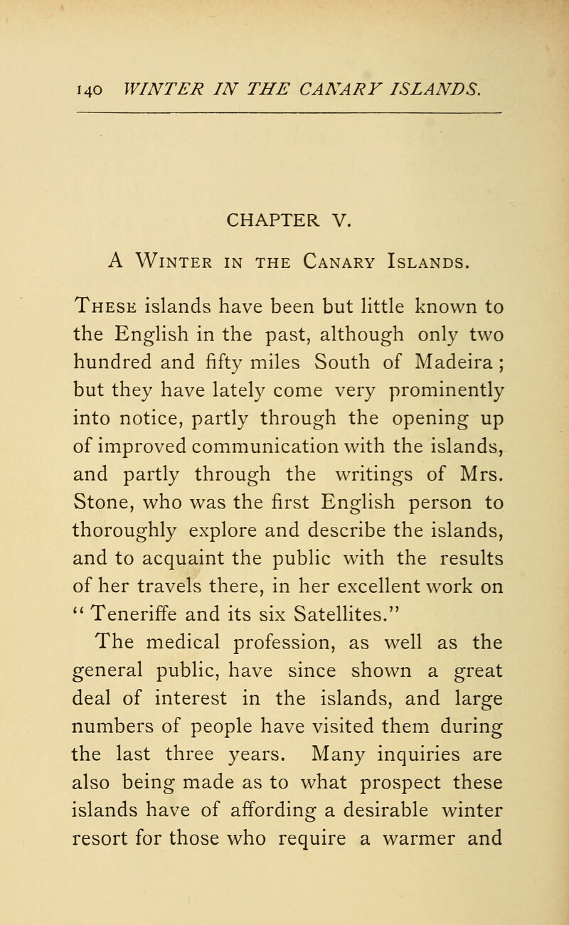 CHAPTER V. A Winter in the Canary Islands. These islands have been but little known to the English in the past, although only two hundred and fifty miles South of Madeira ; but they have lately come very prominently into notice, partly through the opening up of improved communication with the islands, and partly through the writings of Mrs. Stone, who was the first English person to thoroughly explore and describe the islands, and to acquaint the public with the results of her travels there, in her excellent work on ** Teneriffe and its six Satellites. The medical profession, as well as the general public, have since shown a great deal of interest in the islands, and large numbers of people have visited them during the last three years. Many inquiries are also being made as to what prospect these islands have of affording a desirable winter resort for those who require a warmer and