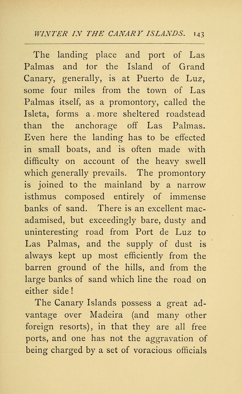 The landing place and port of Las Palmas and lor the Island of Grand Canary, generally, is at Puerto de Luz, some four miles from the town of Las Palmas itself, as a promontory, called the Isleta, forms a. more sheltered roadstead than the anchorage off Las Palmas. Even here the landing has to be effected in small boats, and is often made with difficulty on account of the heavy swell which generally prevails. The promontory is joined to the mainland by a narrow isthmus composed entirely of immense banks of sand. There is an excellent mac- adamised, but exceedingly bare, dusty and uninteresting road from Port de Luz to Las Palmas, and the supply of dust is always kept up most efficiently from the barren ground of the hills, and from the large banks of sand which line the road on either side ! The Canary Islands possess a great ad- vantage over Madeira (and many other foreign resorts), in that they are all free ports, and one has not the aggravation of being charged by a set of voracious officials
