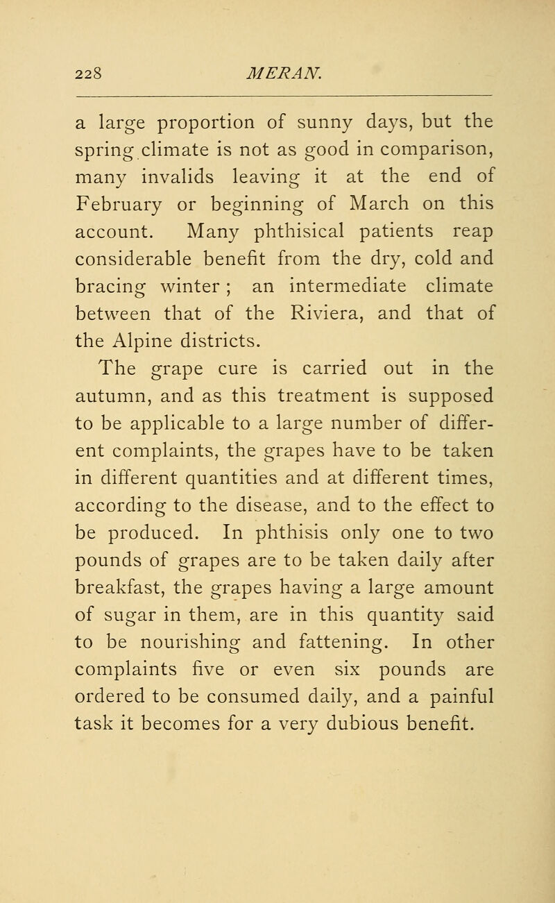 a large proportion of sunny days, but the spring climate is not as good in comparison, many invalids leaving it at the end of February or beginning of March on this account. Many phthisical patients reap considerable benefit from the dry, cold and bracing winter ; an intermediate climate between that of the Riviera, and that of the Alpine districts. The grape cure is carried out in the autumn, and as this treatment is supposed to be applicable to a large number of differ- ent complaints, the grapes have to be taken in different quantities and at different times, according to the disease, and to the effect to be produced. In phthisis only one to two pounds of grapes are to be taken daily after breakfast, the grapes having a large amount of sugar in them, are in this quantity said to be nourishing and fattening. In other complaints five or even six pounds are ordered to be consumed daily, and a painful task it becomes for a very dubious benefit.