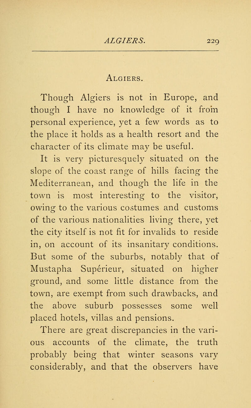 Algiers. Though Algiers is not in Europe, and though I have no knowledge of it frohi personal experience, yet a few words as to the place it holds as a health resort and the character of its climate may be useful. It is very picturesquely situated on the slope of the coast range of hills facing the Mediterranean, and though the life in the town is most interesting to the visitor, owing to the various costumes and customs of the various nationalities living there, yet the city itself is not fit for invalids to reside in, on account of its insanitary conditions. But some of the suburbs, notably that of Mustapha Superieur, situated on higher ground, and some little distance from the town, are exempt from such drawbacks, and the above suburb possesses some well placed hotels, villas and pensions. There are great discrepancies in the vari- ous accounts of the climate, the truth probably being that winter seasons vary considerably, and that the observers have