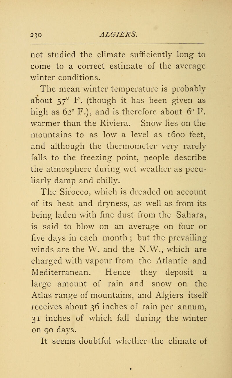 not studied the climate sufficiently long to come to a correct estim.ate of the average winter conditions. The mean winter temperature is probably about 57° F. (though it has been given as high as 62° F.), and is therefore about 6° F. warmer than the Riviera. Snow lies on the mountains to as low a level as 1600 feet, and although the thermometer very rarely falls to the freezing point, people describe the atmosphere during wet weather as pecu- liarly damp and chilly. The Sirocco, which is dreaded on account of its heat and dryness, as well as from its being laden with fine dust from the Sahara, is said to blow on an average on four or five days in each month ; but the prevailing winds are the W. and the N.W., which are charged with vapour from the Atlantic and Mediterranean. Hence they deposit a large amount of rain and snow on the Atlas range of mountains, and Algiers itself receives about 36 inches of rain per annum, 31 inches of which fall during the winter on 00 days. It seems doubtful whether the climate of