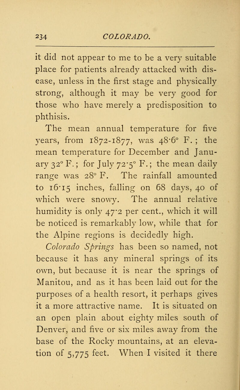 it did not appear to me to be a very suitable place for patients already attacked with dis- ease, unless in the first stage and physically strong, although it may be very good for those who have merely a predisposition to phthisis. The mean annual temperature for five years, from 1872-1877, was 48*6° F. ; the mean temperature for December and Janu- ary 32° F.; for July 72'5° F.; the mean daily range was 28° F. The rainfall amounted to i6'i5 inches, falling on 68 days, 40 of which were snowy. The annual relative humidity is only 47*2 per cent., which it will be noticed is remarkably low, while that for the Alpine regions is decidedly high. Colorado Springs has been so named, not because it has any mineral springs of its own, but because it is near the springs of Manitou, and as it has been laid out for the purposes of a health resort, it perhaps gives it a more attractive name. It is situated on an open plain about eighty miles south of Denver, and five or six miles away from the base of the Rocky mountains, at an eleva- tion of 5,775 feet. When I visited it there