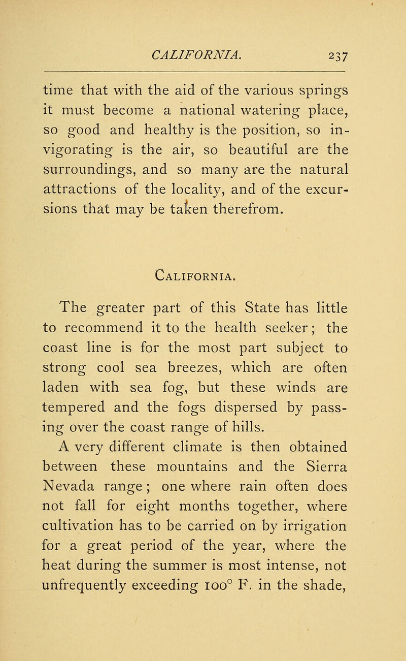 time that with the aid of the various springs it must become a national watering place, so good and healthy is the position, so in- vigorating is the air, so beautiful are the surroundings, and so many are the natural attractions of the locality, and of the excur- sions that may be taken therefrom. California. The greater part of this State has little to recommend it to the health seeker; the coast line is for the most part subject to strong cool sea breezes, which are often laden with sea fog, but these winds are tempered and the fogs dispersed by pass- ing over the coast range of hills. A very different climate is then obtained between these mountains and the Sierra Nevada range ; one where rain often does not fall for eight months together, where cultivation has to be carried on by irrigation for a great period of the year, where the heat during the summer is most intense, not unfrequently exceeding 100° F. in the shade,