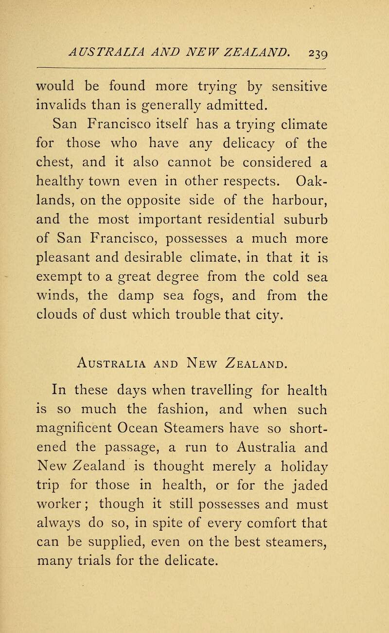 would be found more trying by sensitive invalids than is generally admitted. San Francisco itself has a trying climate for those who have any delicacy of the chest, and it also cannot be considered a healthy town even in other respects. Oak- lands, on the opposite side of the harbour, and the most important residential suburb of San Francisco, possesses a much more pleasant and desirable climate, in that it is exempt to a great degree from the cold sea winds, the damp sea fogs, and from the clouds of dust which trouble that city. Australia and New Zealand. In these days when travelling for health is so much the fashion, and when such magnificent Ocean Steamers have so short- ened the passage, a run to Australia and New Zealand is thought merely a holiday trip for those in health, or for the jaded worker; though it still possesses and must always do so, in spite of every comfort that can be supplied, even on the best steamers, many trials for the delicate.