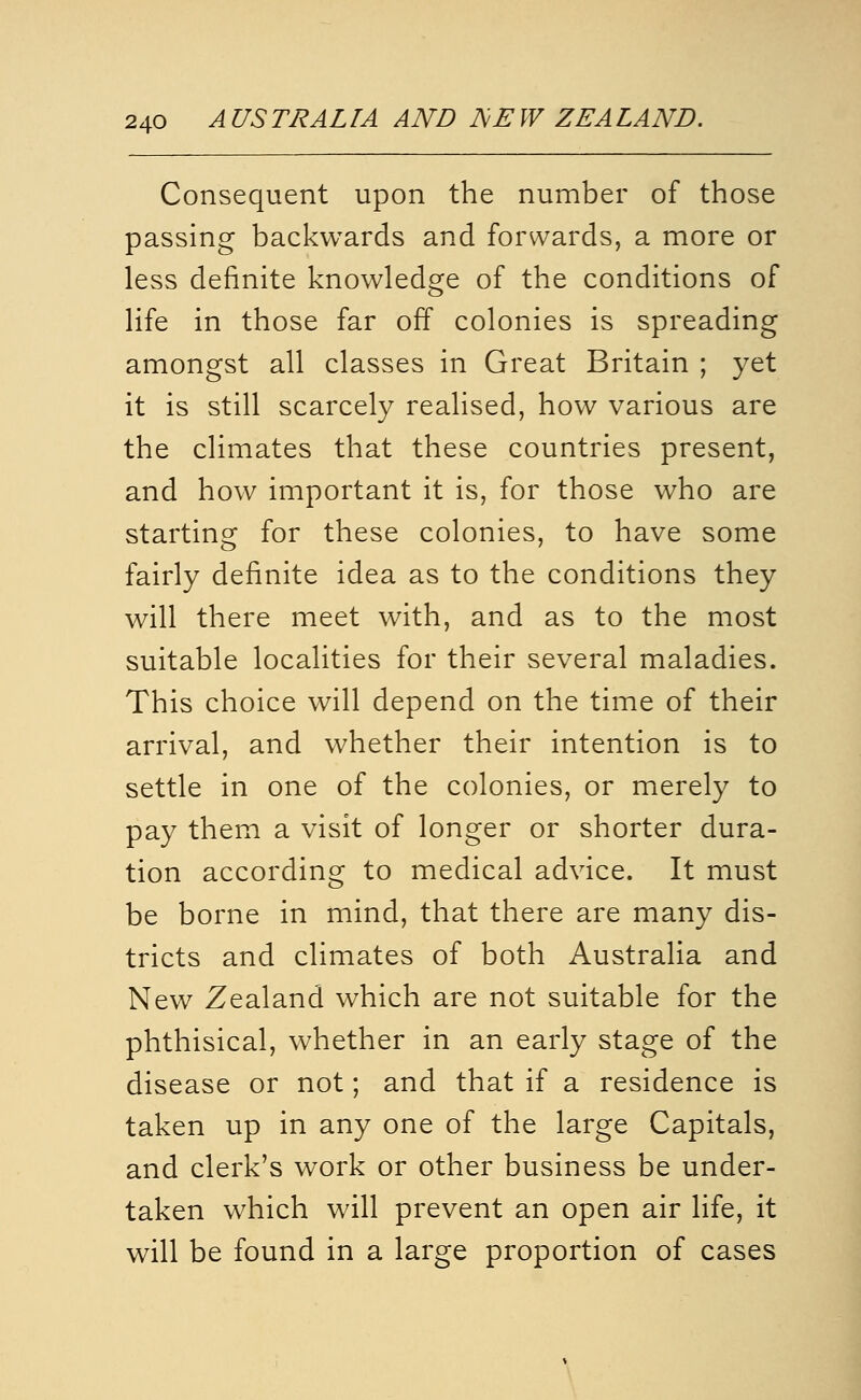 Consequent upon the number of those passing backwards and forwards, a more or less definite knowledge of the conditions of life in those far off colonies is spreading amongst all classes in Great Britain ; yet it is still scarcely realised, how various are the climates that these countries present, and how important it is, for those who are starting for these colonies, to have some fairly definite idea as to the conditions they will there meet with, and as to the most suitable localities for their several maladies. This choice will depend on the time of their arrival, and whether their intention is to settle in one of the colonies, or merely to pay them a visit of longer or shorter dura- tion according to medical advice. It must be borne in mind, that there are many dis- tricts and climates of both Australia and New Zealand which are not suitable for the phthisical, whether in an early stage of the disease or not; and that if a residence is taken up in any one of the large Capitals, and clerk's work or other business be under- taken which will prevent an open air life, it will be found in a large proportion of cases