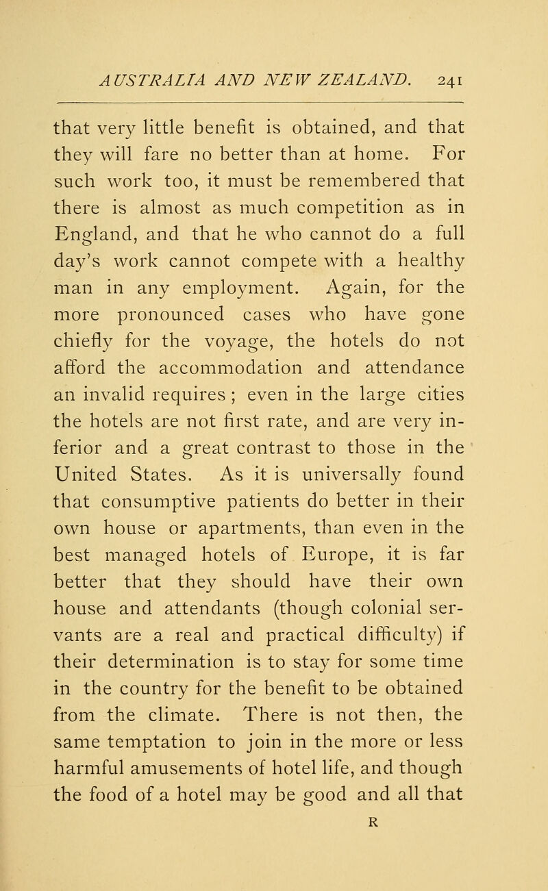 that very little benefit is obtained, and that they will fare no better than at home. For such work too, it must be remembered that there is almost as much competition as in England, and that he who cannot do a full day's work cannot compete with a healthy man in any employment. Again, for the more pronounced cases who have gone chiefly for the voyage, the hotels do not afford the accommodation and attendance an invalid requires ; even in the large cities the hotels are not first rate, and are very in- ferior and a great contrast to those in the United States. As it is universally found that consumptive patients do better in their own house or apartments, than even in the best managed hotels of Europe, it is far better that they should have their own house and attendants (though colonial ser- vants are a real and practical difliculty) if their determination is to stay for some time in the country for the benefit to be obtained from the climate. There is not then, the same temptation to join in the more or less harmful amusements of hotel life, and though the food of a hotel may be good and all that R