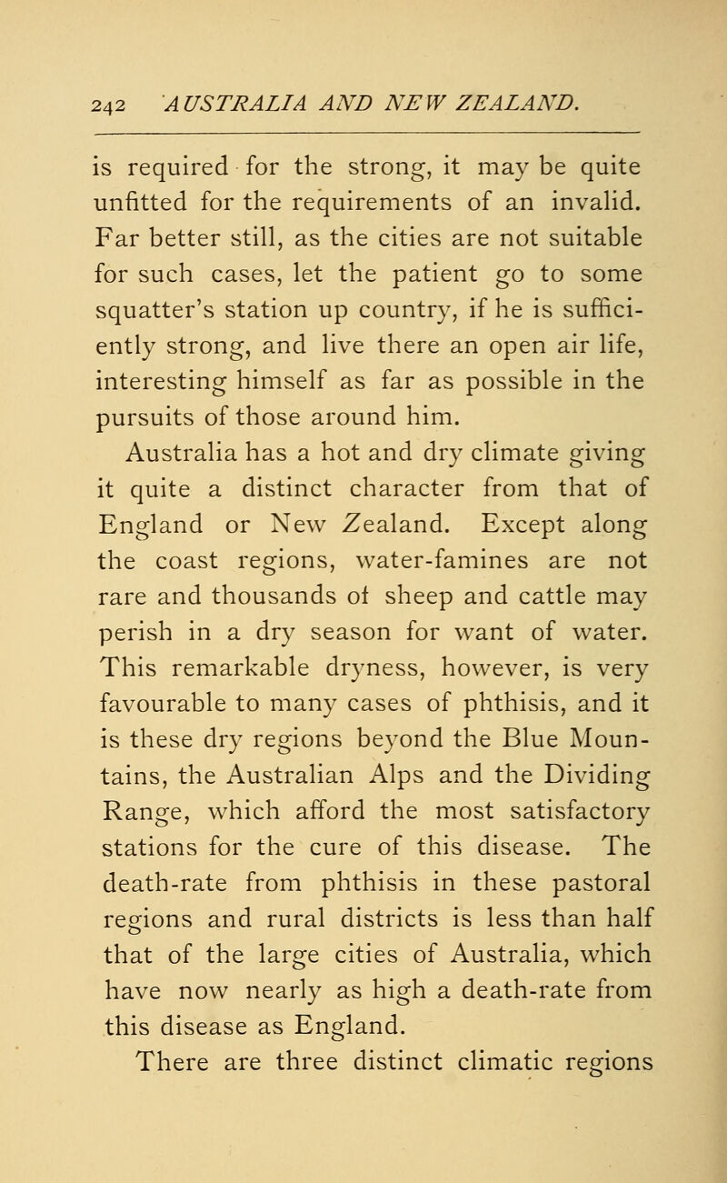 is required for the strong, it may be quite unfitted for the requirements of an invahd. Far better still, as the cities are not suitable for such cases, let the patient go to some squatter's station up country, if he is suffici- ently strong, and live there an open air life, interesting himself as far as possible in the pursuits of those around him. Australia has a hot and dry climate giving it quite a distinct character from that of England or New Zealand. Except along the coast regions, water-famines are not rare and thousands ol sheep and cattle may perish in a dry season for want of water. This remarkable dryness, however, is very favourable to many cases of phthisis, and it is these dry regions beyond the Blue Moun- tains, the Australian Alps and the Dividing Rano^e, which afford the most satisfactorv stations for the cure of this disease. The death-rate from phthisis in these pastoral regions and rural districts is less than half that of the large cities of Australia, which have now nearly as high a death-rate from this disease as England. There are three distinct climatic regions