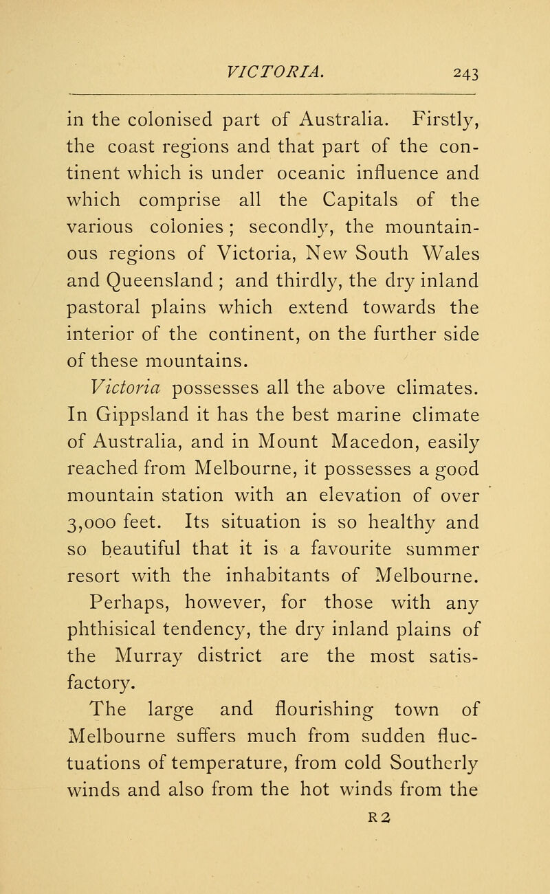 in the colonised part of Australia. Firstly, the coast regions and that part of the con- tinent which is under oceanic influence and which comprise all the Capitals of the various colonies; secondly, the mountain- ous regions of Victoria, New South Wales and Queensland ; and thirdly, the dry inland pastoral plains which extend towards the interior of the continent, on the further side of these mountains. Victoria possesses all the above climates. In Gippsland it has the best marine climate of Australia, and in Mount Macedon, easily reached from Melbourne, it possesses a good mountain station with an elevation of over 3,000 feet. Its situation is so healthy and so beautiful that it is a favourite summer resort with the inhabitants of Melbourne. Perhaps, however, for those with any phthisical tendency, the dry inland plains of the Murray district are the most satis- factory. The large and flourishing town of Melbourne suffers much from sudden fluc- tuations of temperature, from cold Southerly winds and also from the hot winds from the R2