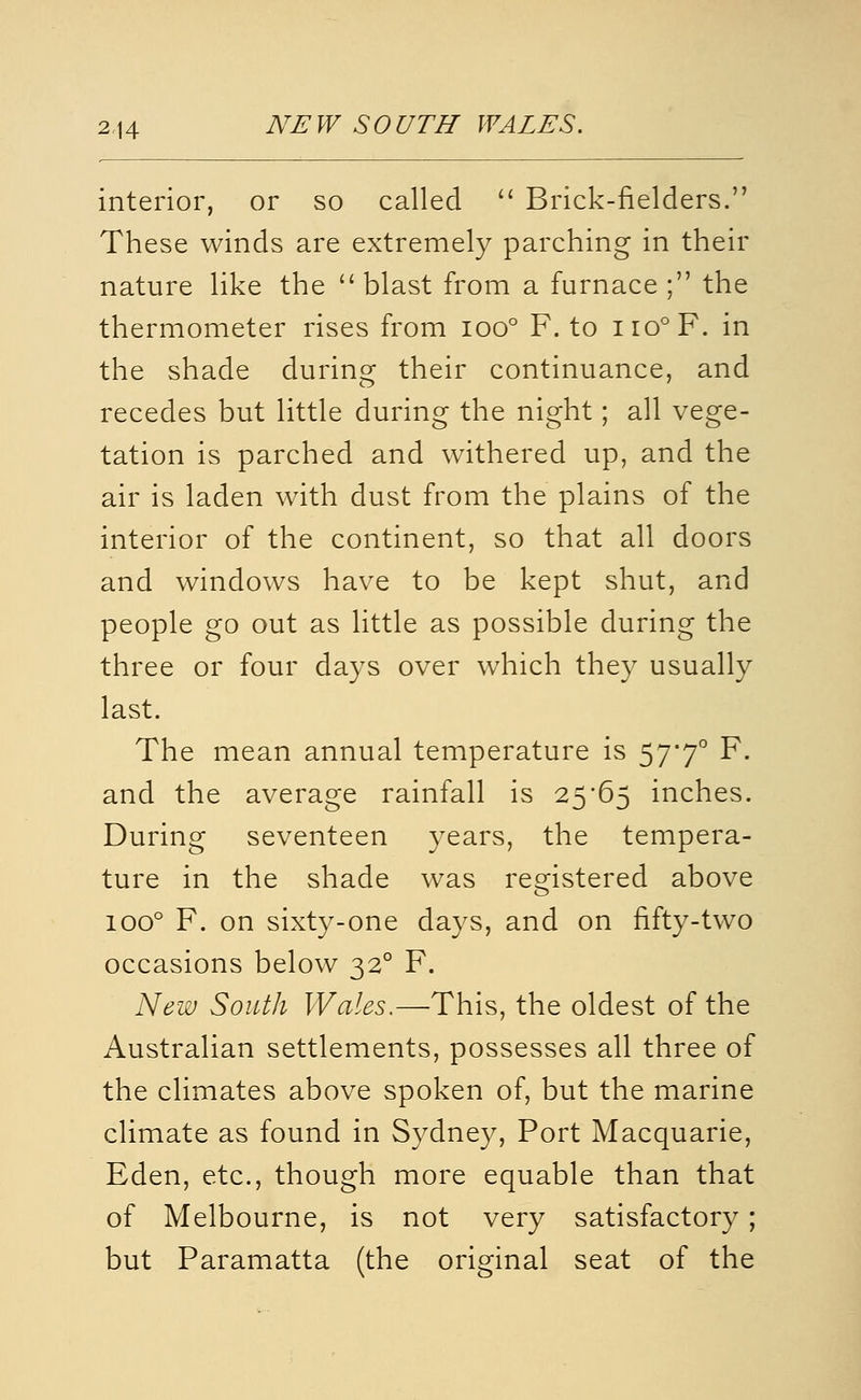 2,14 NEW SOUTH WALES. interior, or so called  Brick-fielders. These winds are extremely parching in their nature like the blast from a furnace ; the thermometer rises from ioo° F. to iio°F. in the shade during their continuance, and recedes but little during the night; all vege- tation is parched and withered up, and the air is laden with dust from the plains of the interior of the continent, so that all doors and windows have to be kept shut, and people go out as little as possible during the three or four days over which they usually last. The mean annual temperature is 57*7° F. and the average rainfall is 25'65 inches. During seventeen years, the tempera- ture in the shade was registered above 100° F. on sixty-one days, and on fifty-two occasions below 32° F. New South Wales.—This, the oldest of the Australian settlements, possesses all three of the climates above spoken of, but the marine climate as found in Sydney, Port Macquarie, Eden, etc., though more equable than that of Melbourne, is not very satisfactory ; but Paramatta (the original seat of the