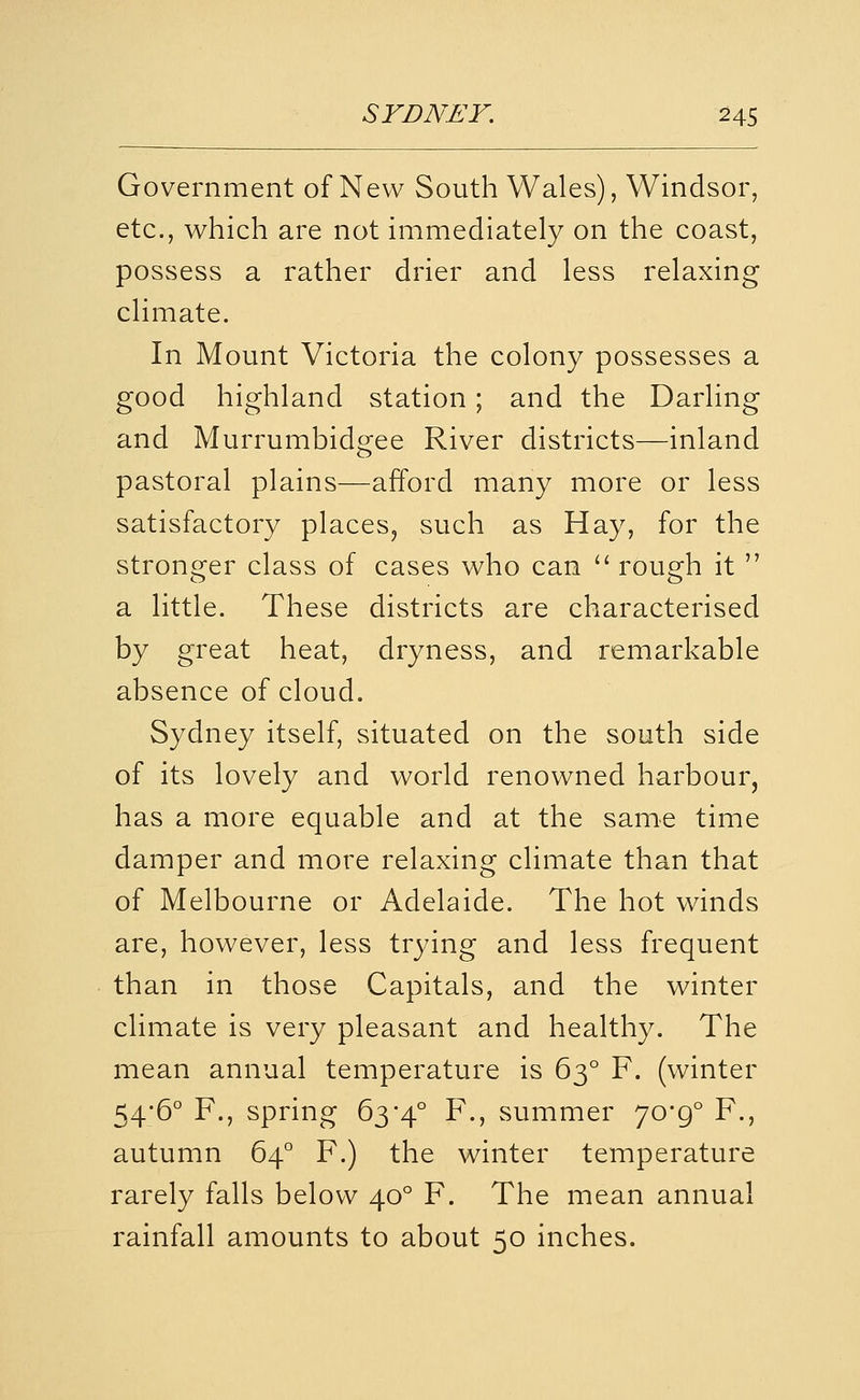 Government of New South Wales), Windsor, etc., which are not immediately on the coast, possess a rather drier and less relaxing climate. In Mount Victoria the colony possesses a good highland station; and the Darling and Murrumbidgee River districts—inland pastoral plains—afford many more or less satisfactory places^ such as Hay, for the strono^er class of cases who can '^ roug^h it  a little. These districts are characterised by great heat, dryness, and remarkable absence of cloud. Sydney itself, situated on the south side of its lovely and world renowned harbour, has a more equable and at the same time damper and more relaxing climate than that of Melbourne or Adelaide. The hot winds are, however, less trying and less frequent than in those Capitals, and the winter climate is very pleasant and healthy. The mean annual temperature is 63° F. (winter 54*6° F., spring 63'4° F., summer 70*9° F., autumn 64° F.) the winter temperature rarely falls below 40° F. The mean annual rainfall amounts to about 50 inches.