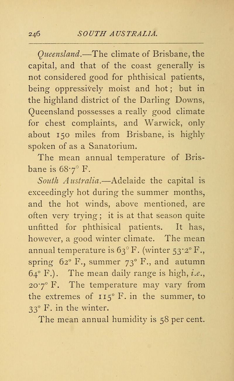 Queensland.—The climate of Brisbane, the capital, and that of the coast generally is not considered good for phthisical patients, being oppressively moist and hot; but in the highland district of the Darling Downs, Queensland possesses a really good climate for chest complaints, and Warwick, only about 150 miles from Brisbane, is highly spoken of as a Sanatorium. The mean annual temperature of Bris- bane is 687° F. South Australia.—Adelaide the capital is exceedingly hot during the summer months, and the hot winds, above mentioned, are often very trying; it is at that season quite unfitted for phthisical patients. It has, however, a good winter climate. The mean annual temperature is 63° F. (winter 53*2° F., spring 62° F., summer 73° F., and autumn 64° F.). The mean daily range is high, i.e.., 20'7° F. The temperature may vary from the extremes of 115° F. in the summer, to 33° F. in the winter. The mean annual humidity is 58 per cent.