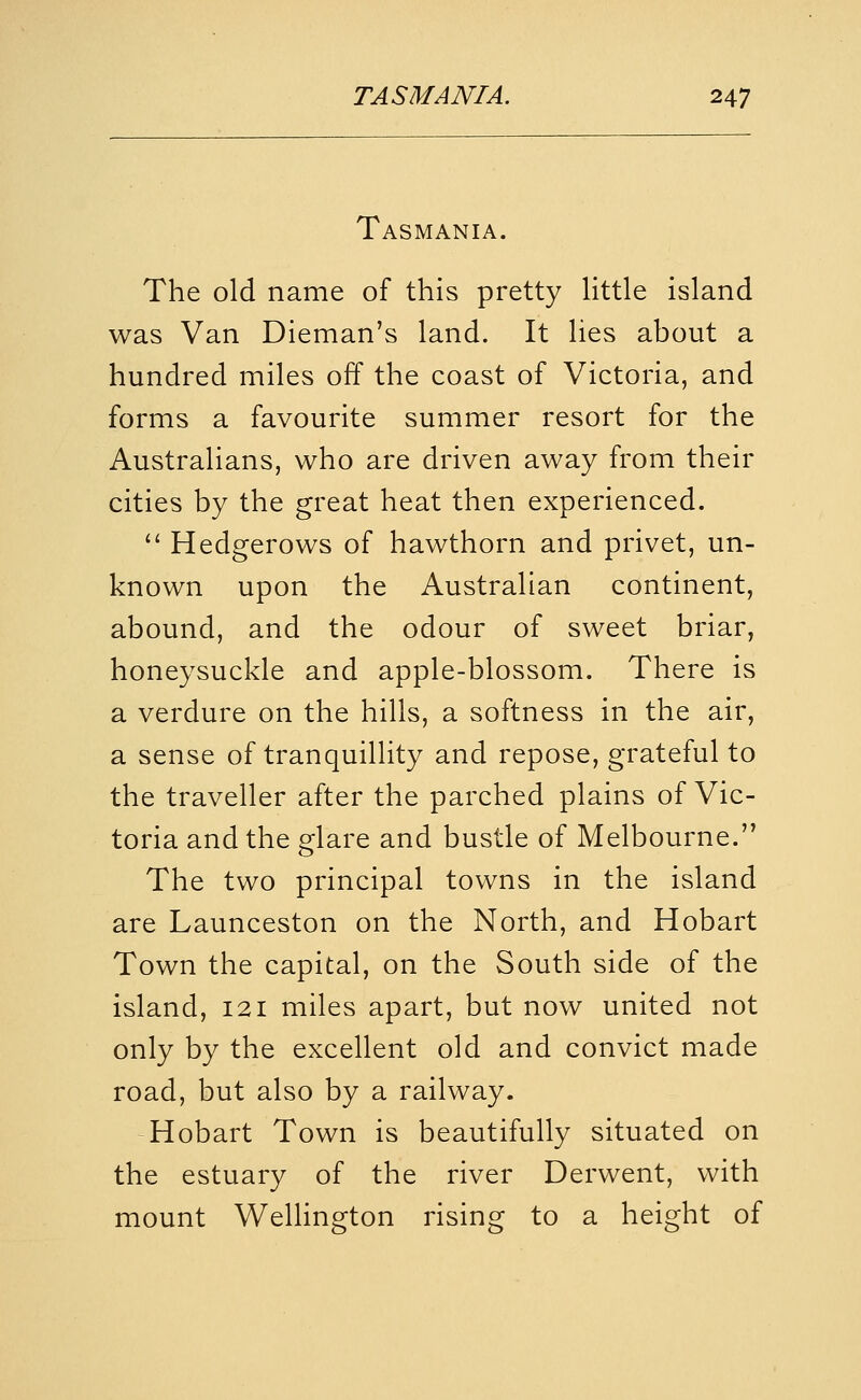 Tasmania. The old name of this pretty Httle island was Van Dieman's land. It lies about a hundred miles off the coast of Victoria, and forms a favourite summer resort for the Australians, who are driven away from their cities by the great heat then experienced. '' Hedgerows of hawthorn and privet, un- known upon the Australian continent, abound, and the odour of sweet briar, honeysuckle and apple-blossom. There is a verdure on the hills, a softness in the air, a sense of tranquillity and repose, grateful to the traveller after the parched plains of Vic- toria and the glare and bustle of Melbourne. The two principal towns in the island are Launceston on the North, and Hobart Town the capital, on the South side of the island, 121 miles apart, but now united not only by the excellent old and convict made road, but also by a railway. Hobart Town is beautifully situated on the estuary of the river Derwent, with mount WeUington rising to a height of