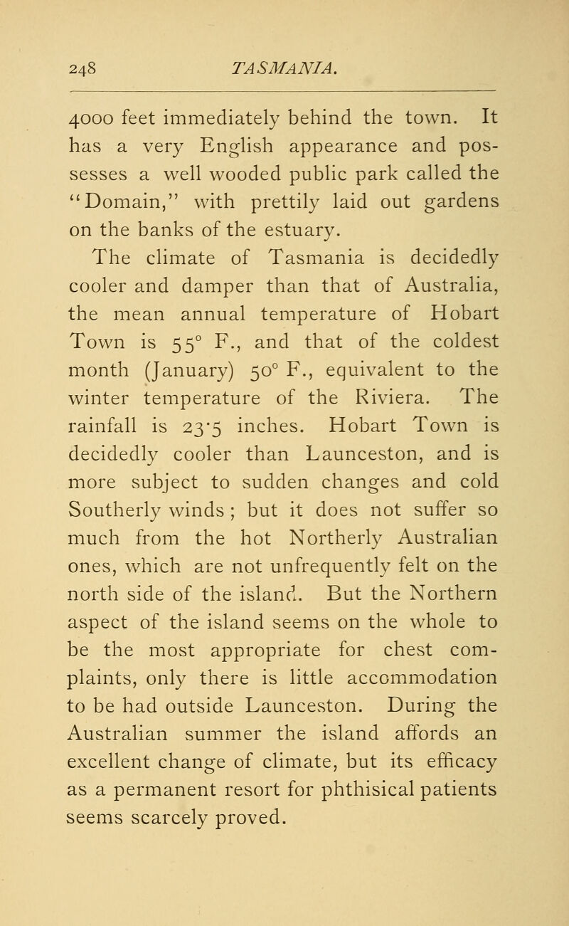 4000 feet immediately behind the town. It has a very EngHsh appearance and pos- sesses a well wooded public park called the Domain, with prettily laid out gardens on the banks of the estuary. The climate of Tasmania is decidedly cooler and damper than that of Australia, the mean annual temperature of Hobart Town is 55° F., and that of the coldest month (January) 50° F., equivalent to the winter temperature of the Riviera. The rainfall is 23'5 inches. Hobart Town is decidedly cooler than Launceston, and is more subject to sudden changes and cold Southerly winds ; but it does not suffer so much from the hot Northerly Australian ones, which are not unfrequently felt on the north side of the island. But the Northern aspect of the island seems on the whole to be the most appropriate for chest com- plaints, only there is little accommodation to be had outside Launceston. During the Australian summer the island affords an excellent change of climate, but its efficacy as a permanent resort for phthisical patients seems scarcely proved.