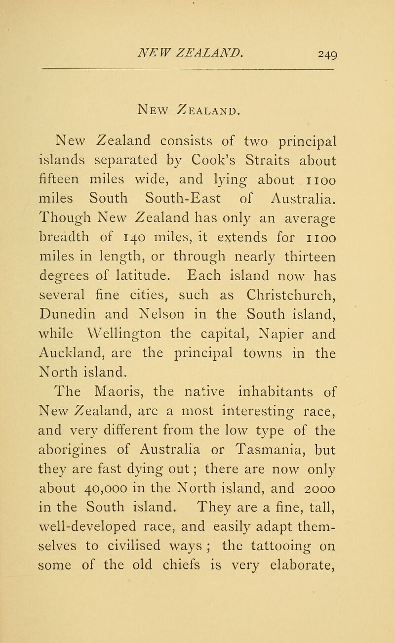 New Zealand. New Zealand consists of two principal islands separated by Cook's Straits about fifteen miles wide, and lying about iioo miles South South-East of Australia. Though New Zealand has only an average breadth of 140 miles, it extends for iioo miles in length, or through nearly thirteen degrees of latitude. Each island now has several fine cities, such as Christchurch, Dunedin and Nelson in the South island, while Wellington the capital, Napier and Auckland, are the principal towns in the North island. The Maoris, the native inhabitants of New Zealand, are a most interesting race, and very different from the low type of the aborigines of Australia or Tasmania, but they are fast dying out; there are now only about 40,000 in the North island, and 2000 in the South island. They are a fine, tall, well-developed race, and easily adapt them- selves to civilised ways ; the tattooing on some of the old chiefs is very elaborate,