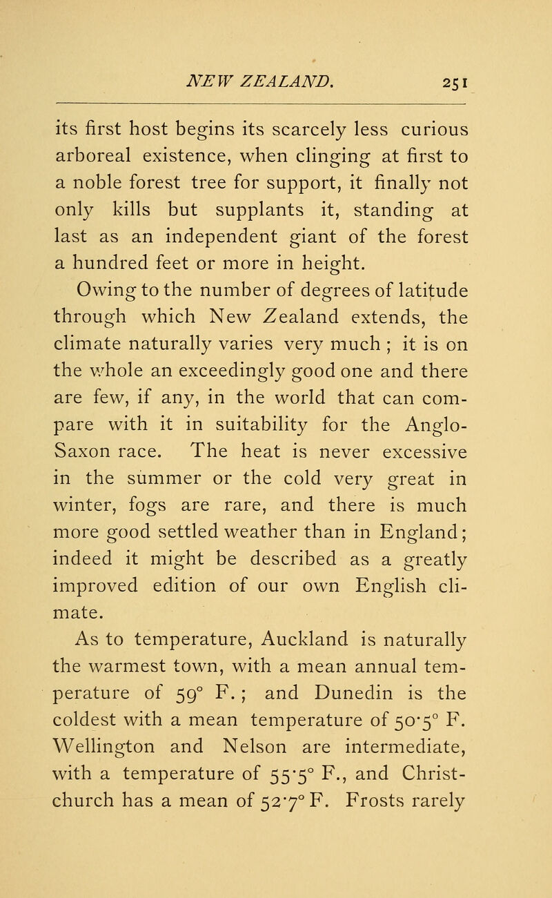 its first host begins its scarcely less curious arboreal existence, when clinging at first to a noble forest tree for support, it finally not only kills but supplants it, standing at last as an independent giant of the forest a hundred feet or more in height. Owing to the number of degrees of latitude through which New Zealand extends, the climate naturally varies very much ; it is on the v/hole an exceedingly good one and there are few, if any, in the world that can com- pare with it in suitability for the Anglo- Saxon race. The heat is never excessive in the summer or the cold very great in winter, fogs are rare, and there is much more good settled weather than in England; indeed it might be described as a greatly improved edition of our own English cli- mate. As to temperature, Auckland is naturally the warmest town, with a mean annual tem- perature of 59° F. ; and Dunedin is the coldest with a mean temperature of ^o'^ F. Wellington and Nelson are intermediate, with a temperature of 55*5° F., and Christ- church has a mean of 527° F. Frosts rarely