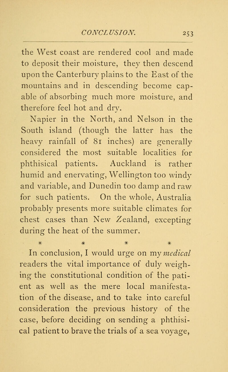 the West coast are rendered cool and made to deposit their moisture, they then descend upon the Canterbury plains to the East of the mountains and in descending become cap- able of absorbing much more moisture, and therefore feel hot and dry. Napier in the North, and Nelson in the South island (though the latter has the heavy rainfall of 81 inches) are generally considered the most suitable localities for phthisical patients. Auckland is rather humid and enervating, Wellington too windy and variable, and Dunedin too damp and rav^ for such patients. On the whole, Australia probably presents more suitable climates for chest cases than New Zealand, excepting during the heat of the summer. * * % % In conclusion, I would urge on my medical readers the vital importance of duly weigh- ing the constitutional condition of the pati- ent as well as the mere local manifesta- tion of the disease, and to take into careful consideration the previous history of the case, before deciding on sending a phthisi- cal patient to brave the trials of a sea voyage,