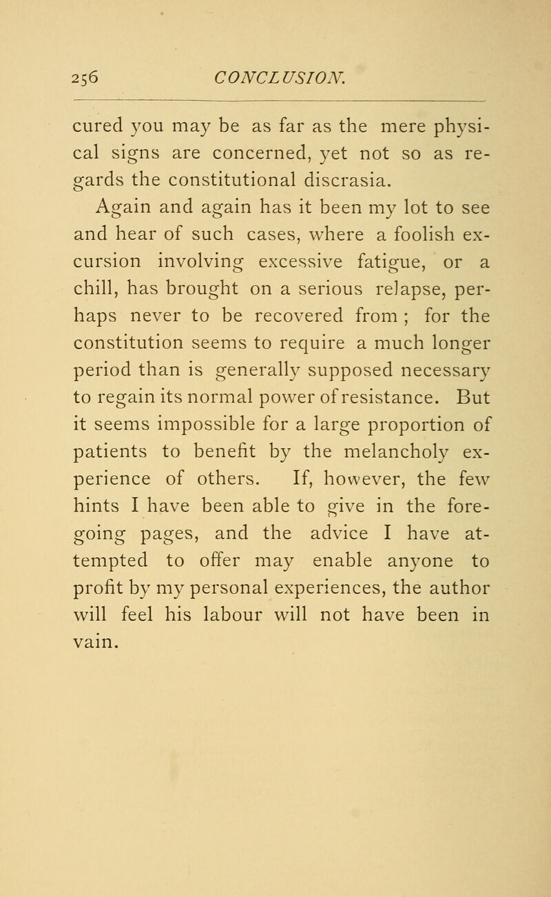 cured you may be as far as the mere physi- cal signs are concerned, yet not so as re- gards the constitutional discrasia. Again and again has it been my lot to see and hear of such cases, where a foolish ex- cursion involving excessive fatigue, or a chill, has brought on a serious relapse, per- haps never to be recovered from ; for the constitution seems to require a much longer period than is generally supposed necessary to regain its normal power of resistance. But it seems impossible for a large proportion of patients to benefit by the melancholy ex- perience of others. If, however, the few hints I have been able to give in the fore- going pages, and the advice I have at- tempted to offer may enable anyone to profit by my personal experiences, the author will feel his labour will not have been in vain.