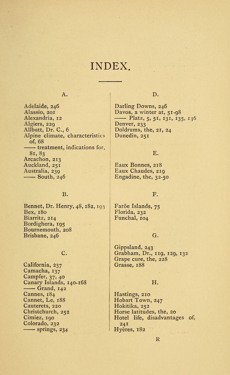 INDEX. A. . Adelaide, 246 Alassio, 201 Alexandria, 12 Algiers, 229 Allbutt, Dr. C, 6 Alpine climate, characteristics of, 68 treatment, indications for, 81, 83 Arcachon, 213 Auckland, 251 Australia, 239 South, 246 B. Bennet, Dr. Henry, 48,182,193 Bex, 180 Biarritz, 214 Bordighera, 195 Bournemouth, 208 Brisbane, 246 C. California, 237 Camacha, 137 Campfer, 37, 40 Canary Islands, i40-i( Grand, 142 Cannes, 184 Cannet, Le, 188 Cauterets, 220 Christchurch, 252 Cimiez, 190 Colorado, 232 springs, 234 D. Darling Downs, 246 Davos, a winter at, 51-98 Platz, 5, 51, 131, 135, 136 Denver, 233 Doldrums, the, 21, 24 Dunedin, 251 E. Eaux Bonnes, 218 Eaux Chaudes, 219 Engadine, the, 32-50 F. Faroe Islands, 75 Florida, 232 Funchal, 104 G. Gippsland, 243 Grabham, Dr., 119, 129, 132 Grape cure, the, 228 Grasse, 188 H. Hastings, 210 Hobart Town, 247 Hokitika, 252 Horse latitudes, the, 20 Hotel life, disadvantages of, 241 Hyeres, 182 R