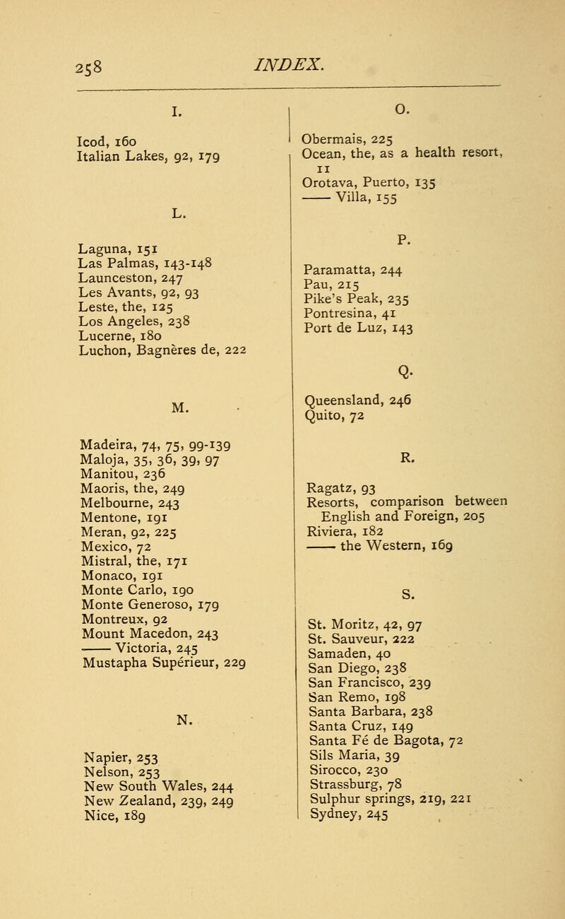 I. Icod, i6o Italian Lakes, 92, 179 L. Laguna, 151 Las Palmas, 143-148 Launceston, 247 Les Avants, 92, 93 Leste, the, 125 Los Angeles, 238 Lucerne, 180 Luchon, Bagneres de, 222 M. Madeira, 74, 75, 99-139 Maloja, 35, 36, 39, 97 Manitou, 236 Maoris, the, 249 Melbourne, 243 Mentone, 191 Meran, 92, 225 Mexico, 72 Mistral, the, 171 Monaco, 191 Monte Carlo, 190 Monte Generoso, 179 Montreux, 92 Mount Macedon, 243 Victoria, 245 Mustapha Superieur, 229 N. Napier, 253 Nelson, 253 New South Wales, 244 New Zealand, 239, 249 Nice, 189 O. Obermais, 225 Ocean, the, as a health resort, II Orotava, Puerto, 135 Villa, 155 P. Paramatta, 244 Pau, 215 Pike's Peak, 235 Pontresina, 41 Port de Luz, 143 Q. Queensland, 246 Quito, 72 R. Ragatz, 93 Resorts, comparison between English and Foreign, 205 Riviera, 182 the Western, 169 S. St. Moritz, 42, 97 St. Sauveur, 222 Samaden, 40 San Diego, 238 San Francisco, 239 San Remo, 198 Santa Barbara, 238 Santa Cruz, 149 Santa Fe de Bagota, 72 Sils Maria, 39 Sirocco, 230 Strassburg, 78 Sulphur springs, 219, 221 Sydney, 245