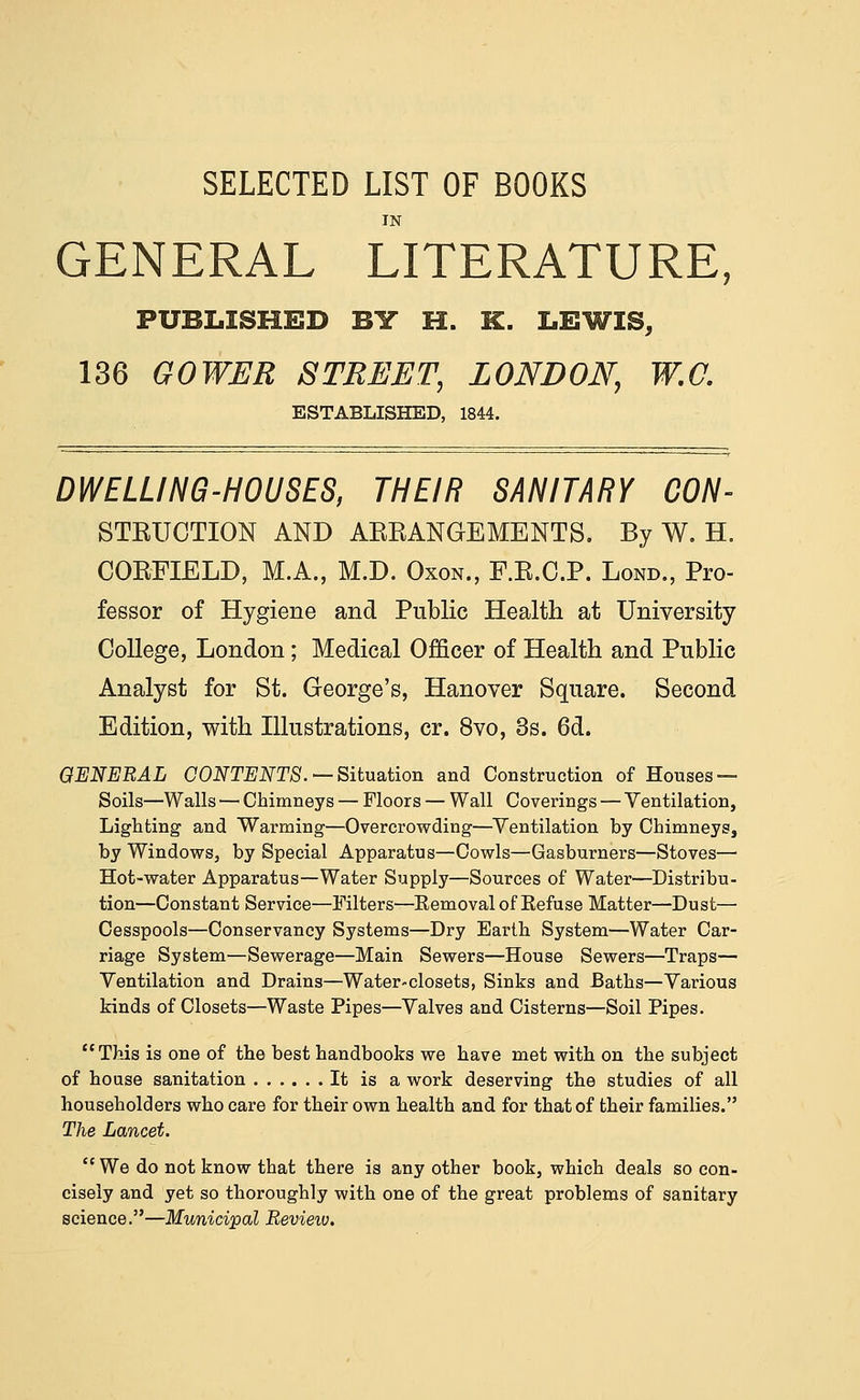 SELECTED LIST OF BOOKS IN GENERAL LITERATURE, PUBLISHED BIT H. K. LEWIS, 136 GOWER STREET, LONDON, W.C. ESTABLISHED, 1844. DWELLING-HOUSES, THEIR SANITARY CON- STEUGTION AND AERANGEMENTS, By W. H. COEFIELD, M.A., M.D. Oxon., F.E.C.P. Lond., Pro- fessor of Hygiene and Public Health at University College, London; Medical Officer of Health and Public Analyst for St. George's, Hanover Square. Second Edition, with Illustrations, cr. 8vo, 3s. 6d. QENERAL CONTENTS. —Situa.iion and Construction of Houses — Soils—Walls — Chimneys — Floors — Wall Coverings — Ventilation, Lighting and Warming—Overcrowding—^Ventilation by Chimneys, by Windows, by Special Apparatus—Cowls—Gasburners—Stoves— Hot-water Apparatus—Water Supply—Sources of Water—Distribu- tion—Constant Service—Filters—Kemovalof Eefuse Matter—Dust— Cesspools—Conservancy Systems—Dry Earth System—Water Car- riage System—Sewerage—Main Sewers—House Sewers—Traps— Ventilation and Drains—Water-closets, Sinks and JBaths—Various kinds of Closets—Waste Pipes—Valves and Cisterns—Soil Pipes. This is one of the best handbooks we have met with on the subject of house sanitation It is a work deserving the studies of all householders who care for their own health and for that of their families. The Lancet.  We do not know that there is any other book, which deals so con- cisely and yet so thoroughly with one of the great problems of sanitary science.—Municipal Revieio.