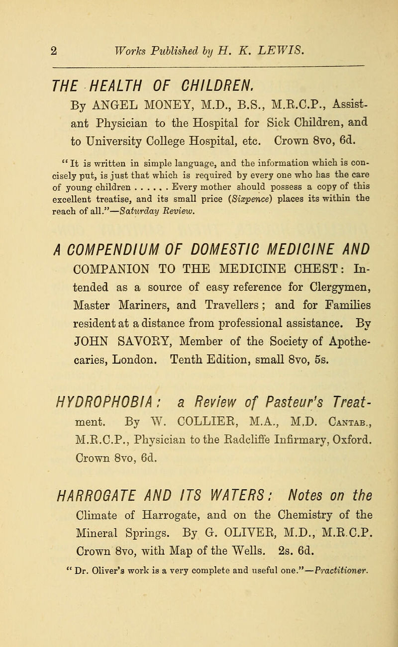 THE HEALTH OF CHILDREN. By ANGEL MONEY, M.D., B.S., M.E.C.P., Assist- ant Physician to the Hospital for Sick Children, and to University College Hospital, etc. Crown 8vo, 6d.  It is written in simple language, and the information which is con- cisely put, is just that which is required by every one who has the care of young children Every mother should possess a copy of this excellent treatise, and its small price {Sixpence) places its within the reach of all.—Saturday Review. A COMPENDIUM OF DOMESTIC MEDICINE AND COMPANION TO THE MEDICINE CHEST: In- tended as a source of easy reference for Clergymen, Master Mariners, and Travellers ; and for Families resident at a distance from professional assistance. By JOHN SAVOHY, Member of the Society of Apothe- caries, London. Tenth Edition, small 8vo, 5s. HYDROPHOBIA: a Review of Pasteur's Treat- ment. By W. COLLIEPv, M.A., M.D. Cantab., M.E.C.P., Physician to the Kadcliffe Infirmary, Oxford. Crown 8vo, 6d. HARROGATE AND ITS WATERS: Notes on the Climate of Harrogate, and on the Chemistry of the Mineral Springs. By G. OLIVEE, M.D., M.E.C.P. Crown 8vo, with Map of the Wells. 2s. 6d.  Dr. Oliver's work is a very complete and useful one.—Practitioner.