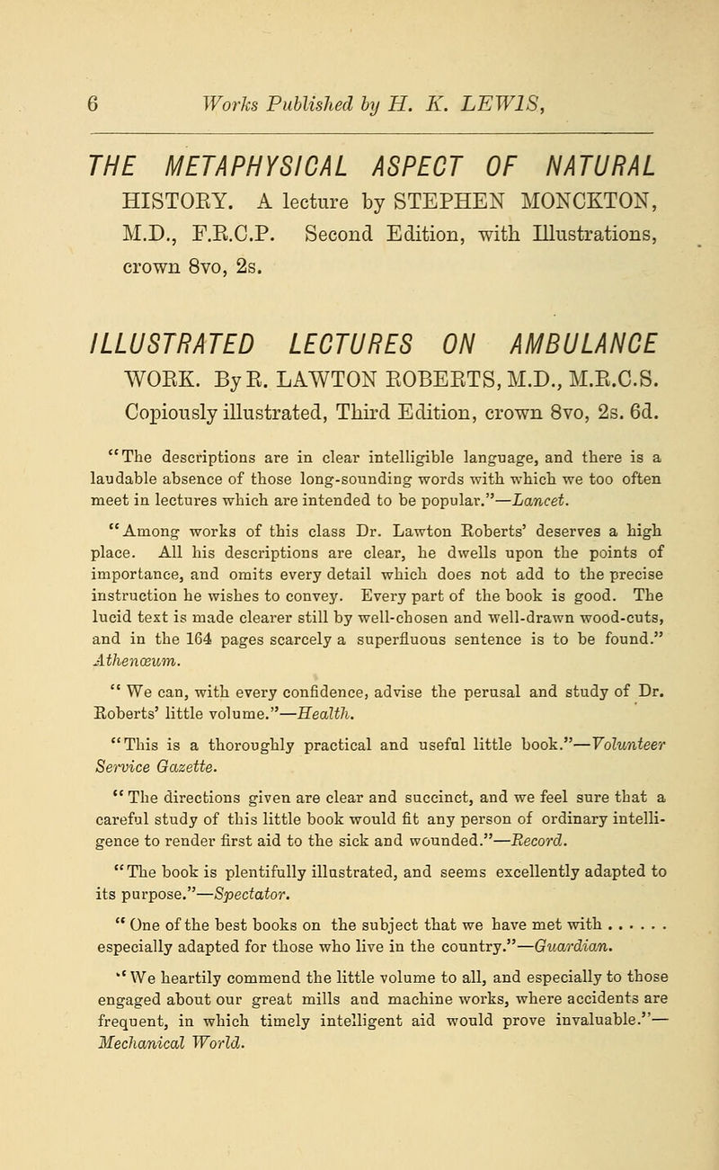 THE METAPHYSICAL ASPECT OF NATURAL HISTOEY. A lecture by STEPHEN MONCKTON, M.D., F.E.C.P. Second Edition, with Illustrations, crown 8vo, 2s. ILLUSTRATED LECTURES ON AMBULANCE WOEK. ByE. LAWTON EOBEETS, M.D., M.E.C.S. Copiously illustrated, Third Edition, crown 8vo, 2s. 6d. The descriptions are in clear intelligible language, and there is a laudable absence of those long-sounding words with which we too often meet in lectures which are intended to be popular.—Lancet. Among works of this class Dr. Lawton Roberts' deserves a high place. All his descriptions are clear, he dwells upon the points of importance, and omits every detail which does not add to the precise instruction he wishes to convey. Every part of the book is good. The lucid text is made clearer still by well-chosen and well-drawn wood-cuts, and in the 164 pages scarcely a superfluous sentence is to be found. AthencBum.  We can, with every confidence, advise the perusal and study of Dr. Roberts' little volume.—Health. This is a thoroughly practical and useful little book.—Volunteer Service Gazette.  The directions given are clear and succinct, and we feel sure that a careful study of this little book would fit any person of ordinary intelli- gence to render first aid to the sick and wounded.—Record. The book is plentifully illustrated, and seems excellently adapted to its purpose.—Spectator.  One of the best books on the subject that we have met with especially adapted for those who live in the country.—Guardio/n. We heartily commend the little volume to all, and especially to those engaged about our great mills and machine works, where accidents are frequent, in which timely intelligent aid would prove invaluable.— Mechanical World.