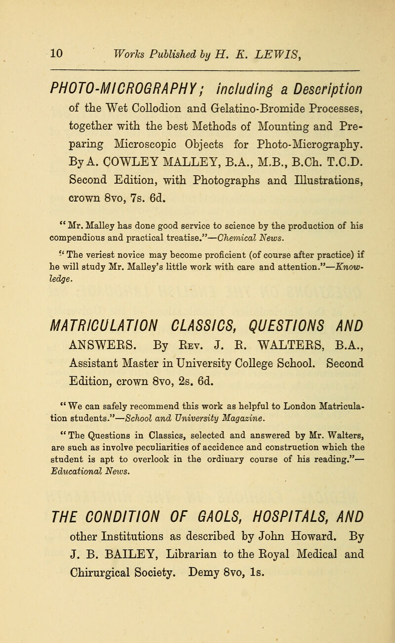 PHOTO-MICROGRAPHY; including a Description of the Wet Collodion and Gelatino-Bromide Processes, together with the best Methods of Mounting and Pre- paring Microscopic Objects for Photo-Micrography. By A. COWLEY MALLEY, B.A., M.B., B.Ch. T.C.D. Second Edition, with Photographs and Illustrations, crown 8vo, 7s. 6d. ** Mr. Malley has done good service to science by the production of his compendious and practical treatise.—Chemical News. *' The veriest novice may become proficient (of course after practice) if he will study Mr. Malley's little work with care and attention.—Know- ledge. MATRICULATION CLASSICS, QUESTIONS AND ANSWEES. By Eev. J. R. WALTERS, B.A., Assistant Master in University College School. Second Edition, crown 8vo, 2s. 6d. ** We can safely recommend this work as helpful to London Matricula- tion students.—School and University Magazine. *' The Questions in Classics, selected and answered by Mr. Walters, are such as involve peculiarities of accidence and construction which the student is apt to overlook in the ordinary course of his reading.— Educational News. THE CONDITION OF GAOLS, HOSPITALS, AND other Institutions as described by John Howard. By J. B. BAILEY, Librarian to the Eoyal Medical and Chirurgical Society. Demy 8vo, Is.