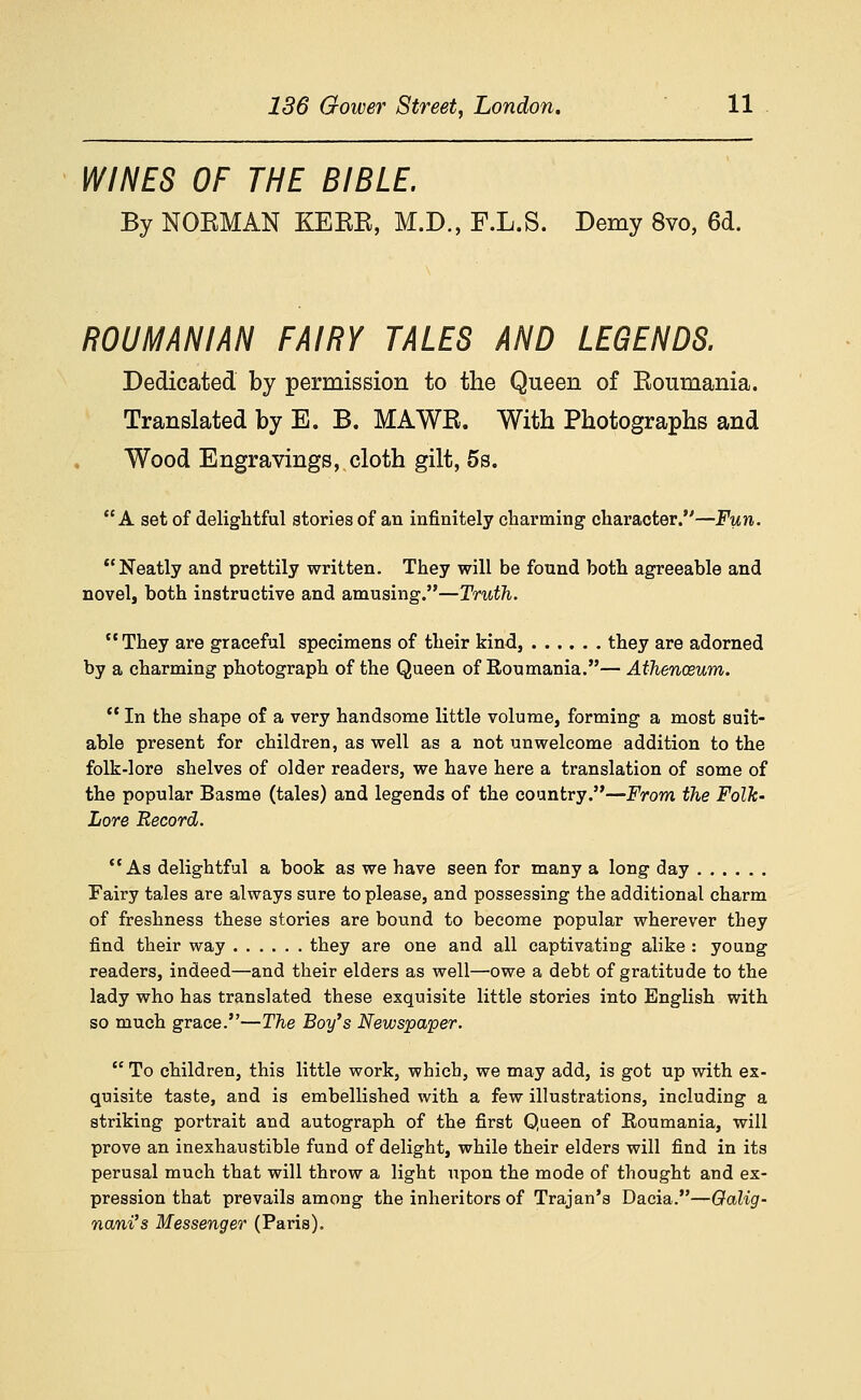 WINES OF THE BIBLE. By NOBMAN KEBE, M.D., F.L.S. Demy 8vo, 6d. ROUMANIAN FAIRY TALES AND LEGENDS. Dedicated by permission to the Queen of Eoumania. Translated by E. B. MAWE. With Photographs and Wood Engravings, cloth gilt, 5s. A set of delightful stories of an infinitely charming character.—Fun. Neatly and prettily written. They will be found both agreeable and novel, both instructive and amusing.—Truth. They are graceful specimens of their kind, they are adorned by a charming photograph of the Queen of Roumania.— Athencsum. *' In the shape of a very handsome little volume, forming a most suit- able present for children, as well as a not unwelcome addition to the folk-lore shelves of older readers, we have here a translation of some of the popular Basme (tales) and legends of the country.—From the Folk- Lore Record. As delightful a book as we have seen for many a long day Fairy tales are always sure to please, and possessing the additional charm of freshness these stories are bound to become popular wherever they find their way they are one and all captivating alike : young readers, indeed—and their elders as well—owe a debt of gratitude to the lady who has translated these exquisite little stories into English with so much grace.—The Boy's Newspaper.  To children, this little work, which, we may add, is got up with ex- quisite taste, and is embellished with a few illustrations, including a striking portrait and autograph of the first Queen of Roumania, will prove an inexhaustible fund of delight, while their elders will find in its perusal much that will throw a light upon the mode of thought and ex- pression that prevails among the inheritors of Trajan's Dacia.—Oalig' nani's Messenger (Paris).