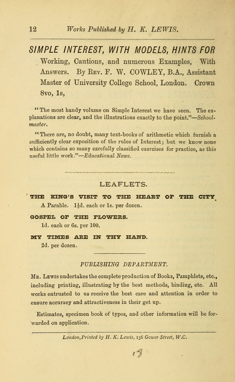 SIMPLE INTEREST, WITH MODELS, HINTS FOR Working, Cautions, and numerous Examples, With Answers, By Eev. F. W. COWLEY, B.A., Assistant Master of University College School, London, Crown 8vo, Is, *' The most handy volume on Simple Interest we have seen. The ex- planations are clear, and the illustrations exactly to the point.—School- master. There are, no doubt, many text-books of arithmetic which furnish a sufficiently clear exposition of the rules of Interest; but we know none which contains so many carefully classified exercises for practice, as this useful little work.—Educational News. LEAFLETS. THE KING'S VISIT TO THE HEART OF THE CITY A Parable. l|d. each or Is. per dozen. GOSPEI. OF THE FIiOVTERS. Id. each or 6s. per 100. IKEV TIMES ABE IN TH7 HAND. 2d. per dozen. PUBLISHING DEPARTMENT. Mr. Lewis undertakes the complete production of Books, Pamphlets, etc., including printing, illustrating by the best methods, binding, etc. All works entrusted to us receive the best care and attention in order to ensure accuracy and attractiveness in their get up. Estimates, specimen book of types, and other information will be for- warded on application. London,Printed by H. K. Lewis, 136 Gower Street, W.C.