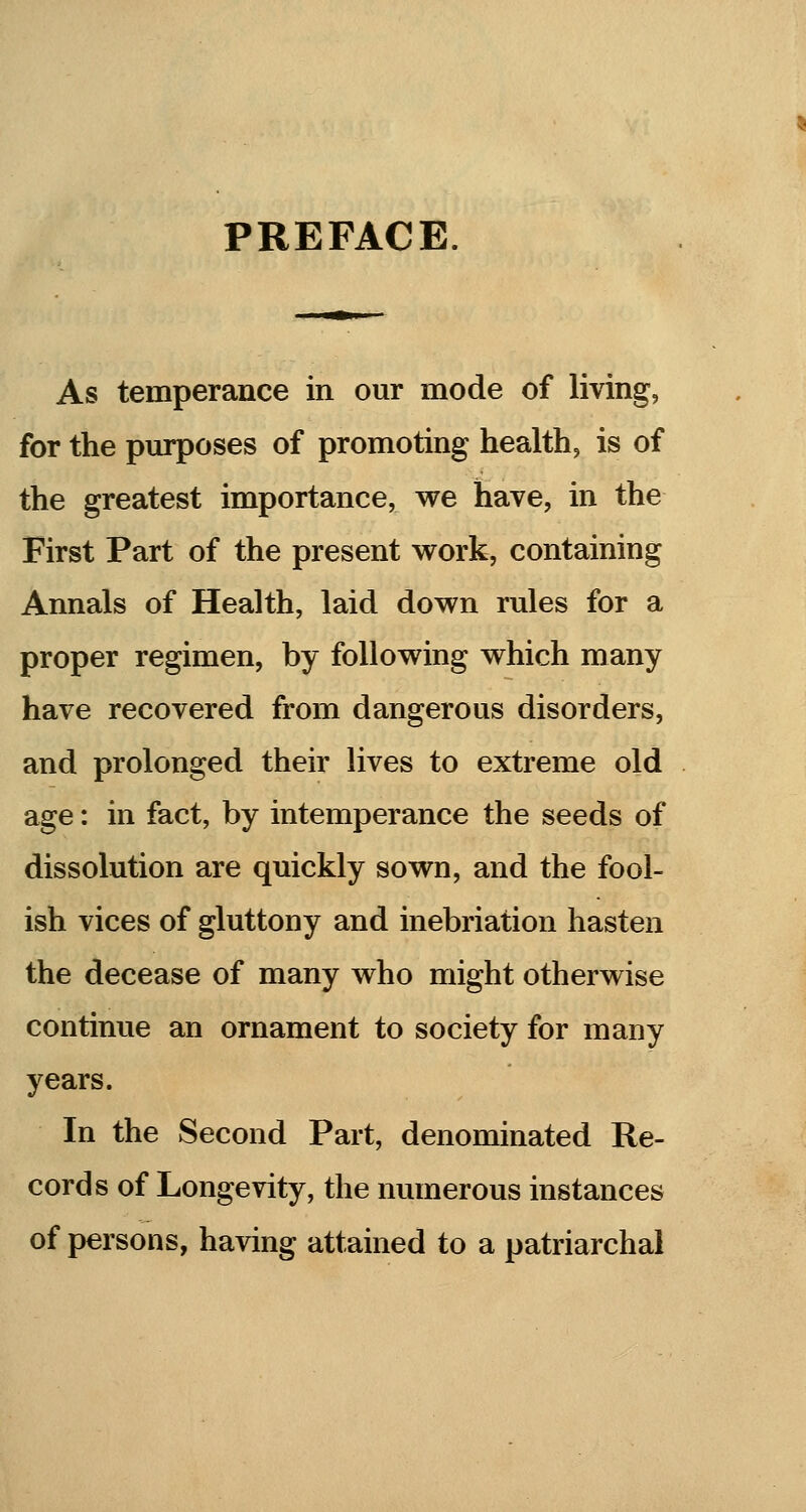 PREFACE. As temperance in our mode of living, for the purposes of promoting health, is of the greatest importance, we have, in the First Part of the present work, containing Annals of Health, laid down rules for a proper regimen, by following which many have recovered from dangerous disorders, and prolonged their lives to extreme old age: in fact, by intemperance the seeds of dissolution are quickly sown, and the fool- ish vices of gluttony and inebriation hasten the decease of many who might otherwise continue an ornament to society for many years. In the Second Part, denominated Re- cords of Longevity, the numerous instances of persons, having attained to a patriarchal
