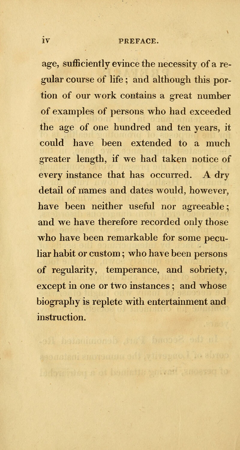 age, sufficiently evince the necessity of a re- gular course of life; and although this por- tion of our work contains a great number of examples of persons who had exceeded the age of one hundred and ten years, it could have been extended to a much greater length, if we had taken notice of every instance that has occurred. A dry detail of names and dates would, however, have been neither useful nor agreeable; and we have therefore recorded only those who have been remarkable for some pecu- liar habit or custom; who have been persons of regularity, temperance, and sobriety, except in one or two instances; and whose biography is replete with entertainment and instruction.