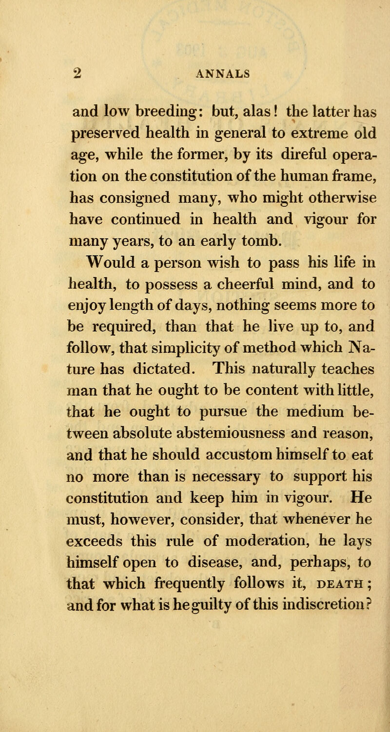 and low breeding: but, alas! the latter has preserved health in general to extreme old age, while the former, by its direful opera- tion on the constitution of the human frame, has consigned many, who might otherwise have continued in health and vigour for many years, to an early tomb. Would a person wish to pass his life in health, to possess a cheerful mind, and to enjoy length of days, nothing seems more to be required, than that he live up to, and follow, that simplicity of method which Na- ture has dictated. This naturally teaches man that he ought to be content with little, that he ought to pursue the medium be- tween absolute abstemiousness and reason, and that he should accustom himself to eat no more than is necessary to support his constitution and keep him in vigour. He must, however, consider, that whenever he exceeds this rule of moderation, he lays himself open to disease, and, perhaps, to that which frequently follows it, death; and for what is he guilty of this indiscretion?