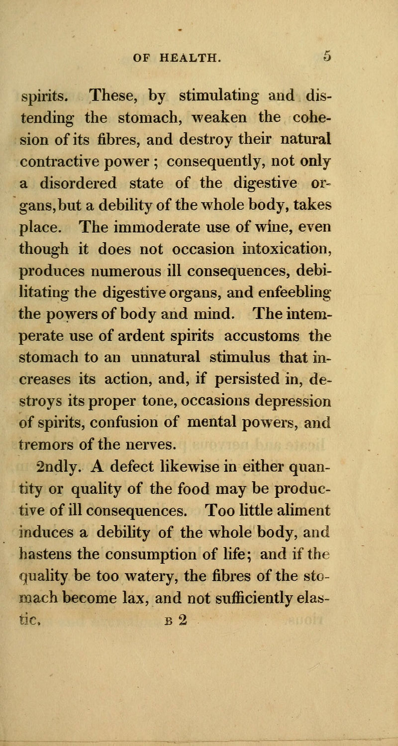 spirits. These, by stimulating and dis- tending the stomach, weaken the cohe- sion of its fibres, and destroy their natural contractive power ; consequently, not only a disordered state of the digestive or- gans, but a debility of the whole body, takes place. The immoderate use of wine, even though it does not occasion intoxication, produces numerous ill consequences, debi- litating the digestive organs, and enfeebling the powers of body and mind. The intem- perate use of ardent spirits accustoms the stomach to an unnatural stimulus that in- creases its action, and, if persisted in, de- stroys its proper tone, occasions depression of spirits, confusion of mental powers, and tremors of the nerves. 2ndly. A defect likewise in either quan- tity or quality of the food may be produc- tive of ill consequences. Too little aliment induces a debility of the whole body, and hastens the consumption of life; and if the quality be too watery, the fibres of the sto- mach become lax, and not sufficiently elas- tic, b 2