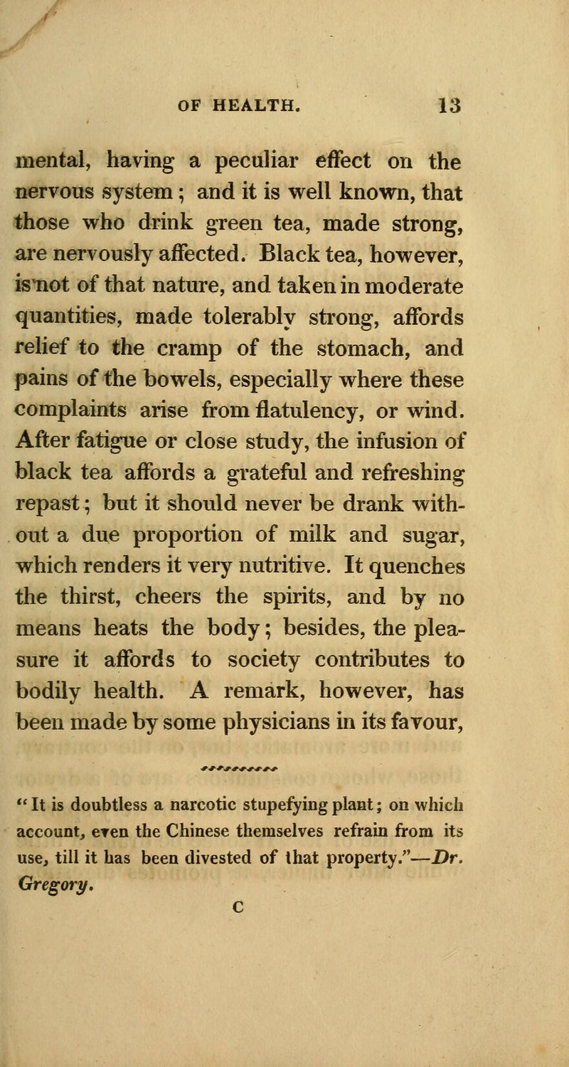 mental, having a peculiar effect on the nervous system; and it is well known, that those who drink green tea, made strong, are nervously affected. Black tea, however, isnot of that nature, and taken in moderate quantities, made tolerably strong, affords relief to the cramp of the stomach, and pains of the bowels, especially where these complaints arise from flatulency, or wind. After fatigue or close study, the infusion of black tea affords a grateful and refreshing repast; but it should never be drank with- out a due proportion of milk and sugar, which renders it very nutritive. It quenches the thirst, cheers the spirits, and by no means heats the body; besides, the plea- sure it affords to society contributes to bodily health. A remark, however, has been made by some physicians in its favour, ■V*-*-.**:**:*-*:* It is doubtless a narcotic stupefying plant; on which account, even the Chinese themselves refrain from its use, till it has been divested of that property.—Dr. Gregory.