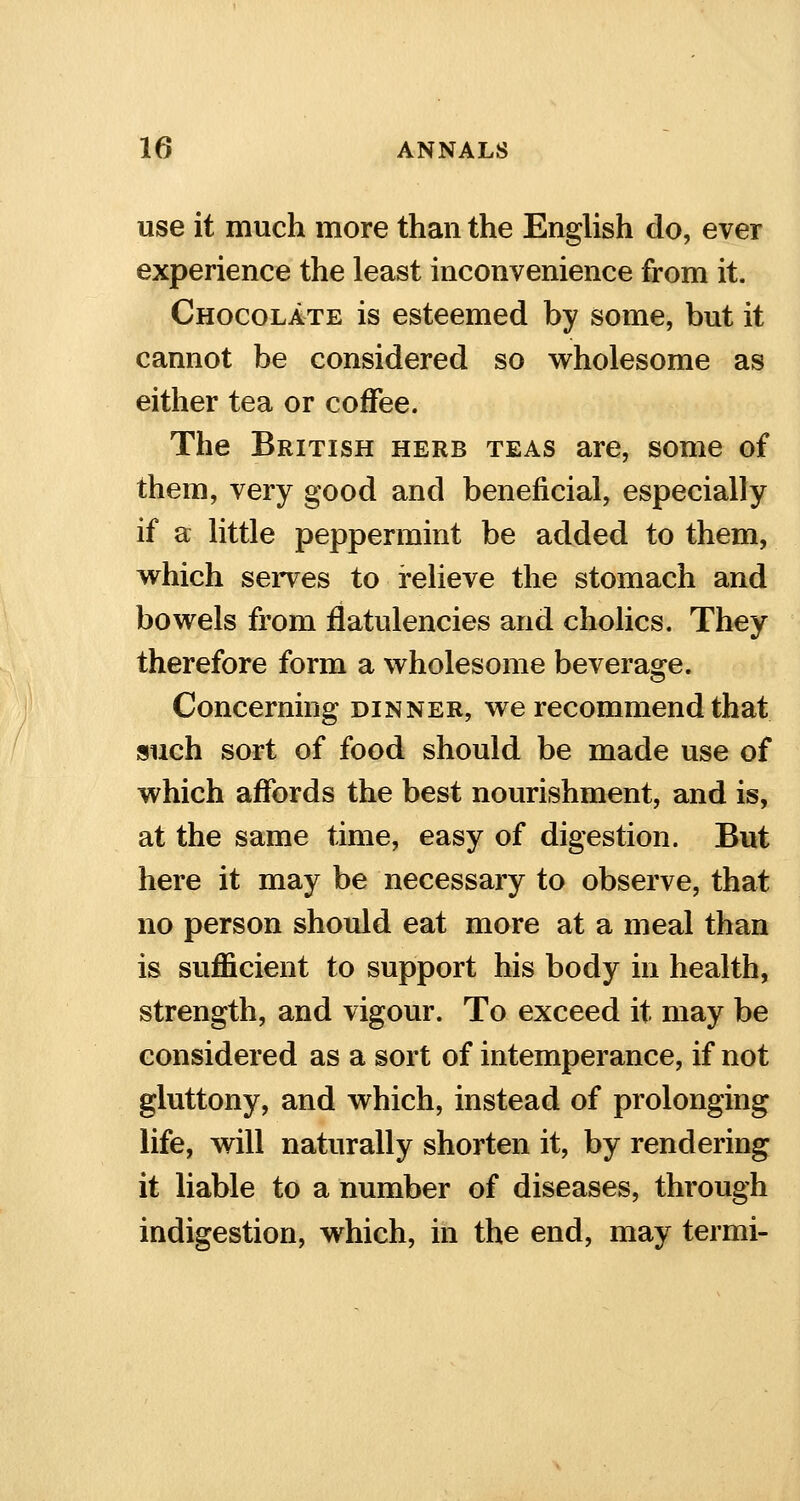 use it much more than the English do, ever experience the least inconvenience from it. Chocolate is esteemed by some, but it cannot be considered so wholesome as either tea or coffee. The British herb teas are, some of them, very good and beneficial, especially if a little peppermint be added to them, which serves to relieve the stomach and bowels from flatulencies and cholics. They therefore form a wholesome beverage. Concerning dinner, we recommend that such sort of food should be made use of which affords the best nourishment, and is, at the same time, easy of digestion. But here it may be necessary to observe, that no person should eat more at a meal than is sufficient to support his body in health, strength, and vigour. To exceed it may be considered as a sort of intemperance, if not gluttony, and which, instead of prolonging life, will naturally shorten it, by rendering it liable to a number of diseases, through indigestion, which, in the end, may termi-