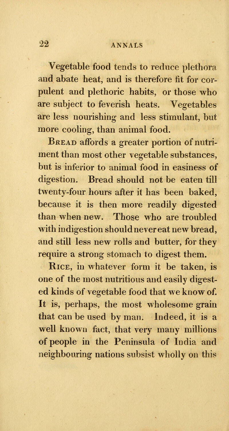 Vegetable food tends to reduce plethora and abate heat, and is therefore fit for cor- pulent and plethoric habits, or those who are subject to feverish heats. Vegetables are less nourishing and less stimulant, but more cooling, than animal food. Bread affords a greater portion of nutri- ment than most other vegetable substances, but is inferior to animal food in easiness of digestion. Bread should not be eaten till twenty-four hours after it has been baked, because it is then more readily digested than when new. Those who are troubled with indigestion should never eat new bread, and still less new rolls and butter, for they require a strong stomach to digest them. Rice, in whatever form it be taken, is one of the most nutritious and easily digest- ed kinds of vegetable food that we know of. It is, perhaps, the most wholesome grain that can be used by man. Indeed, it is a well known fact, that very many millions of people in the Peninsula of India and neighbouring nations subsist wholly on this