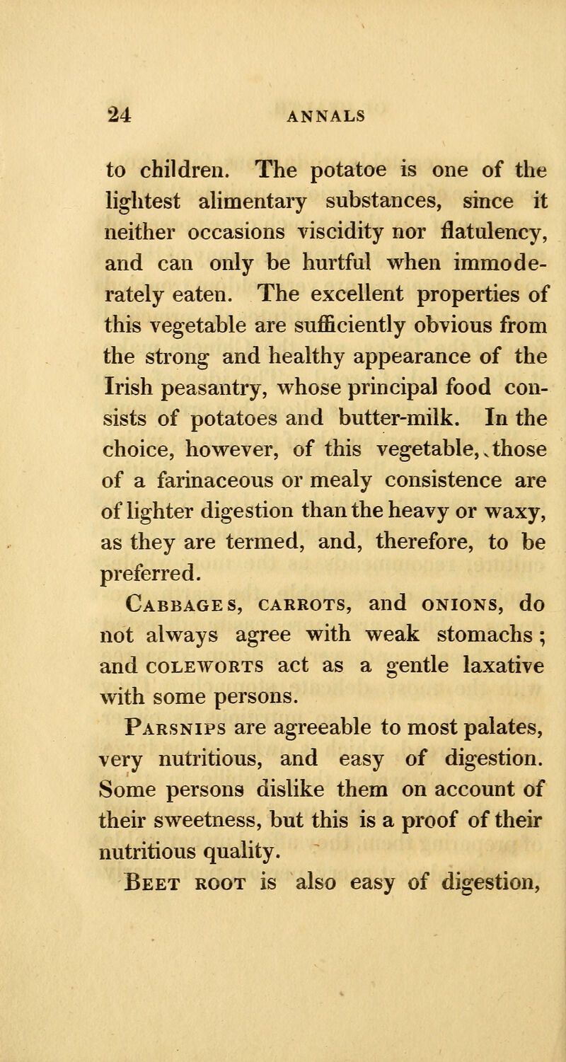 to children. The potatoe is one of the lightest alimentary substances, since it neither occasions viscidity nor flatulency, and can only be hurtful when immode- rately eaten. The excellent properties of this vegetable are sufficiently obvious from the strong and healthy appearance of the Irish peasantry, whose principal food con- sists of potatoes and butter-milk. In the choice, however, of this vegetable, v those of a farinaceous or mealy consistence are of lighter digestion than the heavy or waxy, as they are termed, and, therefore, to be preferred. Cabbages, carrots, and onions, do not always agree with weak stomachs; and coleworts act as a gentle laxative with some persons. Parsnips are agreeable to most palates, very nutritious, and easy of digestion. Some persons dislike them on account of their sweetness, but this is a proof of their nutritious quality. Beet root is also easy of digestion,