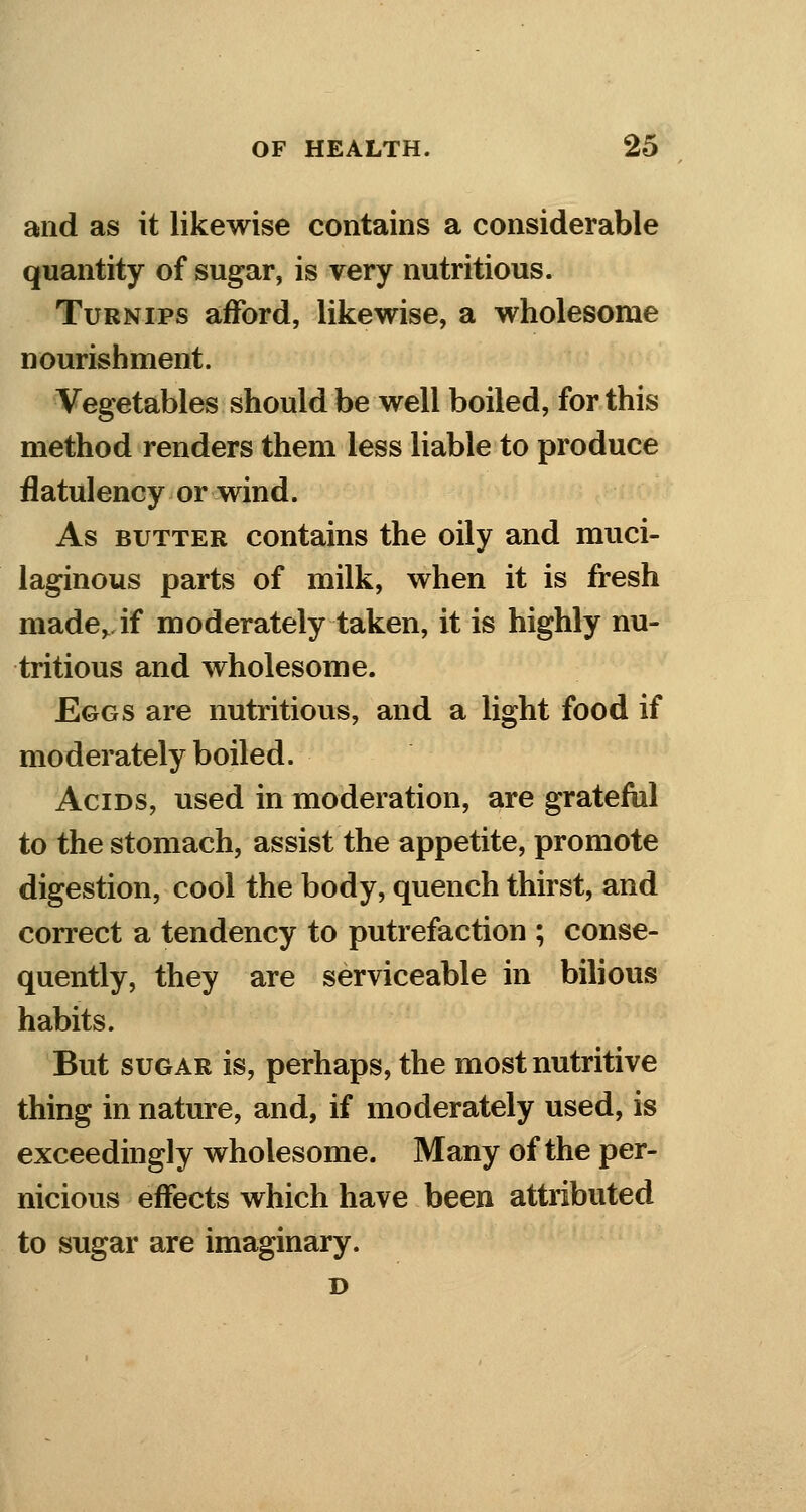 and as it likewise contains a considerable quantity of sugar, is very nutritious. Turnips afford, likewise, a wholesome nourishment. Vegetables should be well boiled, for this method renders them less liable to produce flatulency or wind. As butter contains the oily and muci- laginous parts of milk, when it is fresh madev if moderately taken, it is highly nu- tritious and wholesome. Eggs are nutritious, and a light food if moderately boiled. Acids, used in moderation, are grateful to the stomach, assist the appetite, promote digestion, cool the body, quench thirst, and correct a tendency to putrefaction ; conse- quently, they are serviceable in bilious habits. But sugar is, perhaps, the most nutritive thing in nature, and, if moderately used, is exceedingly wholesome. Many of the per- nicious effects which have been attributed to sugar are imaginary. D