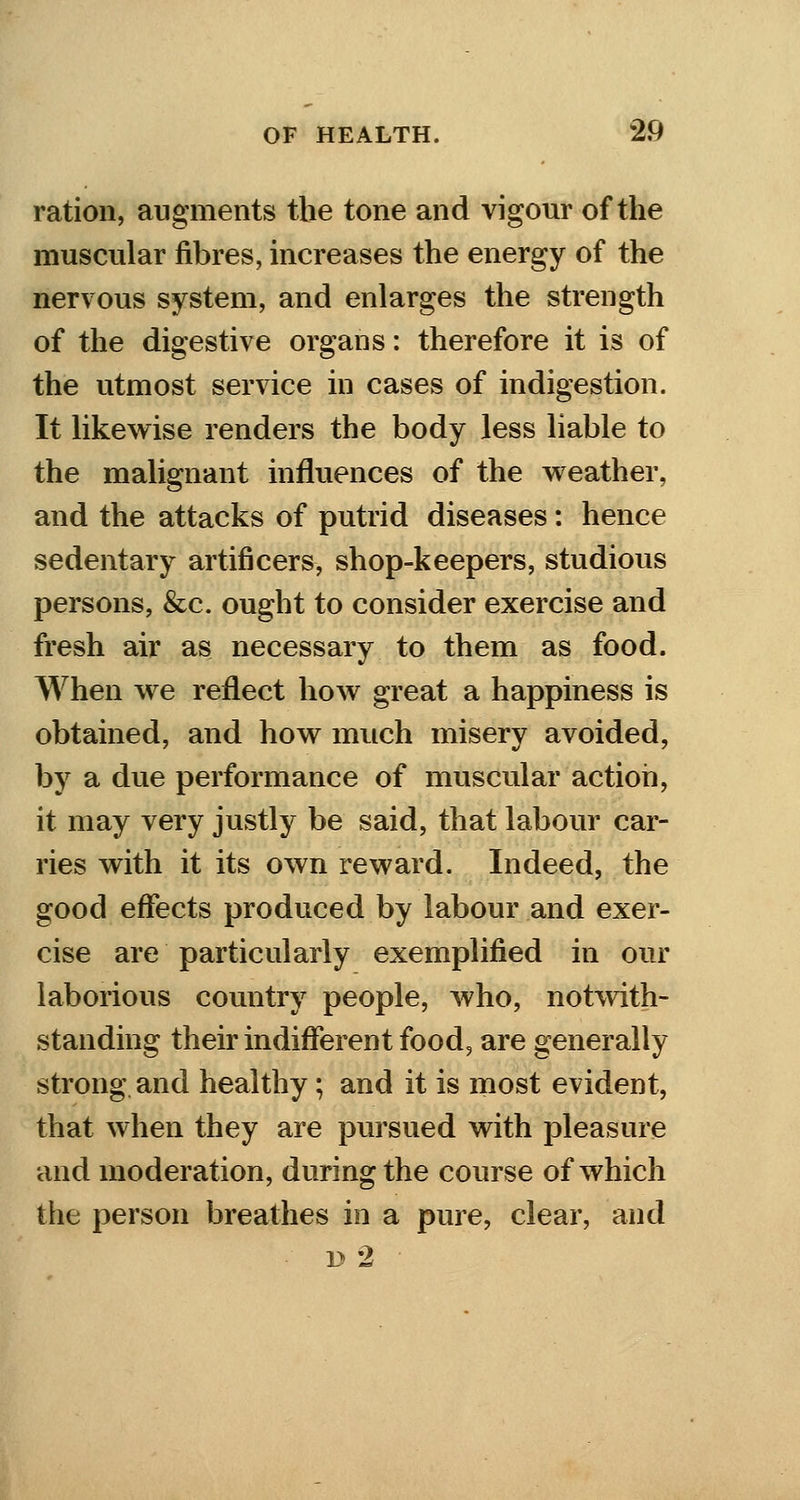 ration, augments the tone and vigour of the muscular fibres, increases the energy of the nervous system, and enlarges the strength of the digestive organs: therefore it is of the utmost service in cases of indigestion. It likewise renders the body less liable to the malignant influences of the weather, and the attacks of putrid diseases: hence sedentary artificers, shop-keepers, studious persons, &c. ought to consider exercise and fresh air as necessary to them as food. When we reflect how great a happiness is obtained, and how much misery avoided, by a due performance of muscular action, it may very justly be said, that labour car- ries with it its own reward. Indeed, the good effects produced by labour and exer- cise are particularly exemplified in our laborious country people, who, notwith- standing their indifferent food, are generally strong and healthy; and it is most evident, that when they are pursued with pleasure and moderation, during the course of which the person breathes in a pure, clear, and - d 2