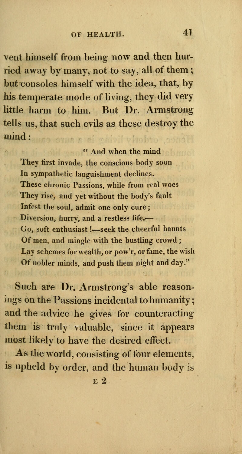 vent himself from being now and then hur- ried away by many, not to say, all of them; but consoles himself with the idea, that, by his temperate mode of living, they did very little harm to him. But Dr. Armstrong tells us, that such evils as these destroy the mind :  And when the mind They first invade, the conscious body soon In sympathetic languishment declines. These chronic Passions, while from real woes They rise, and yet without the body's fault Infest the soul, admit one only cure; Diversion, hurry, and a restless life.— Go, soft enthusiast !•—seek the cheerful haunts Of men, and mingle with the bustling crowd ; Lay schemes for wealth, or pow'r, or fame, the wish Of nobler minds, and push them night and day. Such are Dr. Armstrong's able reason- ings on the Passions incidental to humanity; and the advice he gives for counteracting them is truly valuable, since it appears most likely to have the desired effect. As the world, consisting of four elements, is upheld by order, and the human body is e2