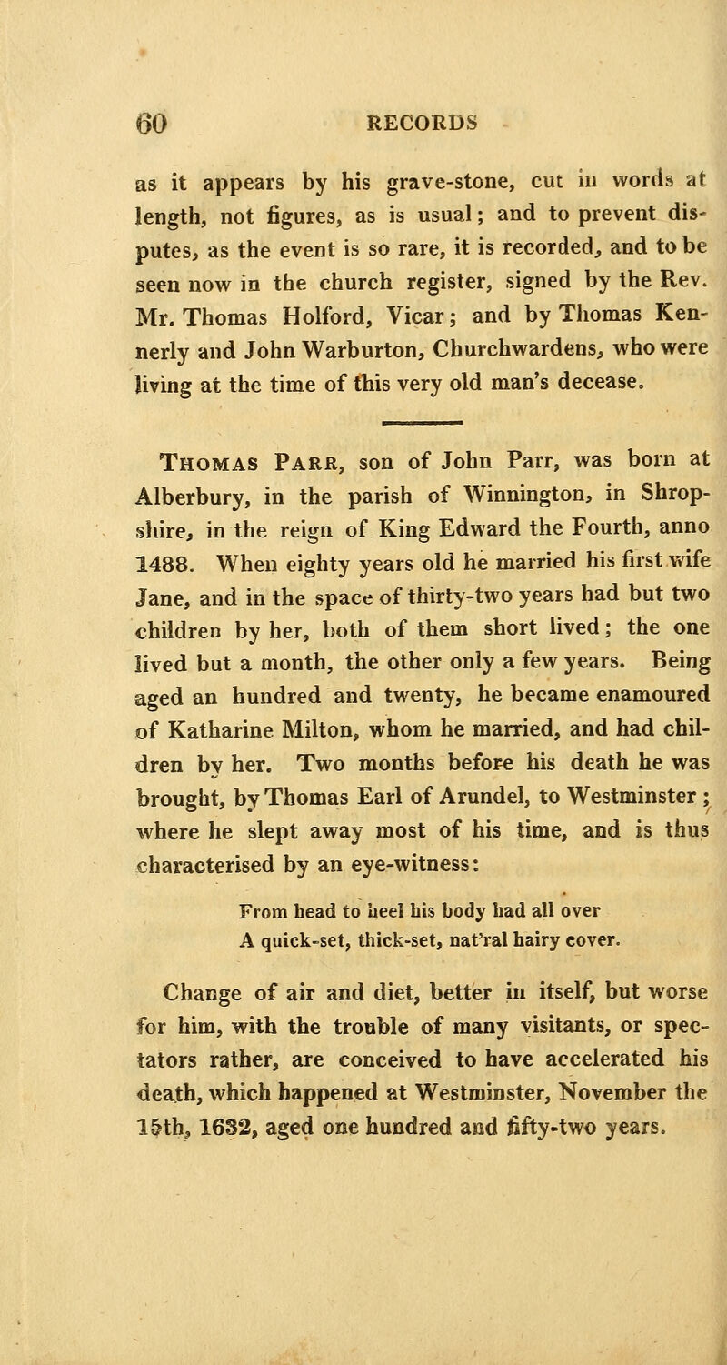 as it appears by his grave-stone, cut in words at length, not figures, as is usual; and to prevent dis- putes, as the event is so rare, it is recorded, and to be seen now in the church register, signed by the Rev. Mr. Thomas Holford, Vicar; and by Thomas Ken- nedy and John Warburton, Churchwardens, who were living at the time of this very old man's decease. Thomas Parr, son of John Parr, was born at Alberbury, in the parish of Winnington, in Shrop- shire, in the reign of King Edward the Fourth, anno 1488. When eighty years old he married his first wife Jane, and in the space of thirty-two years had but two children by her, both of them short lived; the one lived but a month, the other only a few years. Being aged an hundred and twenty, he became enamoured of Katharine Milton, whom he married, and had chil- dren bv her. Two months before his death he was brought, by Thomas Earl of Arundel, to Westminster ; where he slept away most of his time, and is thus characterised by an eye-witness: From head to heel his body had all over A quick-set, thick-set, nat'ral hairy cover. Change of air and diet, better in itself, but worse for him, with the trouble of many visitants, or spec- tators rather, are conceived to have accelerated his death, which happened at Westminster, November the